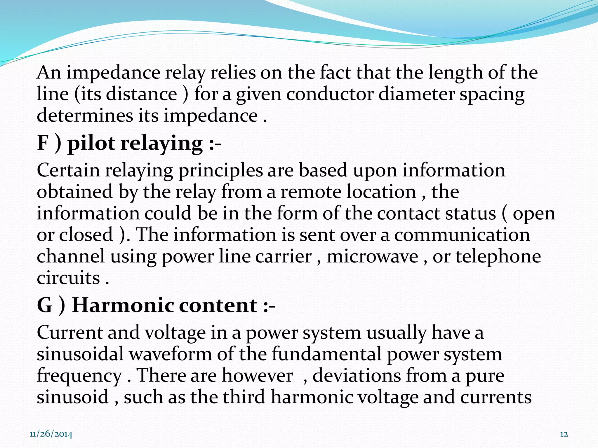 An impedance relay relies on the fact that the length of the 
line (its distance ) for a given conductor diameter spacing 
determines its impedance . 
F ) pilot relaying :- 
Certain relaying principles are based upon information 
obtained by the relay from a remote location , the 
information could be in the form of the contact status ( open 
or closed ). The information is sent over a communication 
channel using power line carrier , microwave , or telephone 
circuits . 
G ) Harmonic content :- 
Current and voltage in a power system usually have a 
sinusoidal waveform of the fundamental power system 
frequency . There are however , deviations from a pure 
sinusoid , such as the third harmonic voltage and currents 
11/26/2014 12 
 