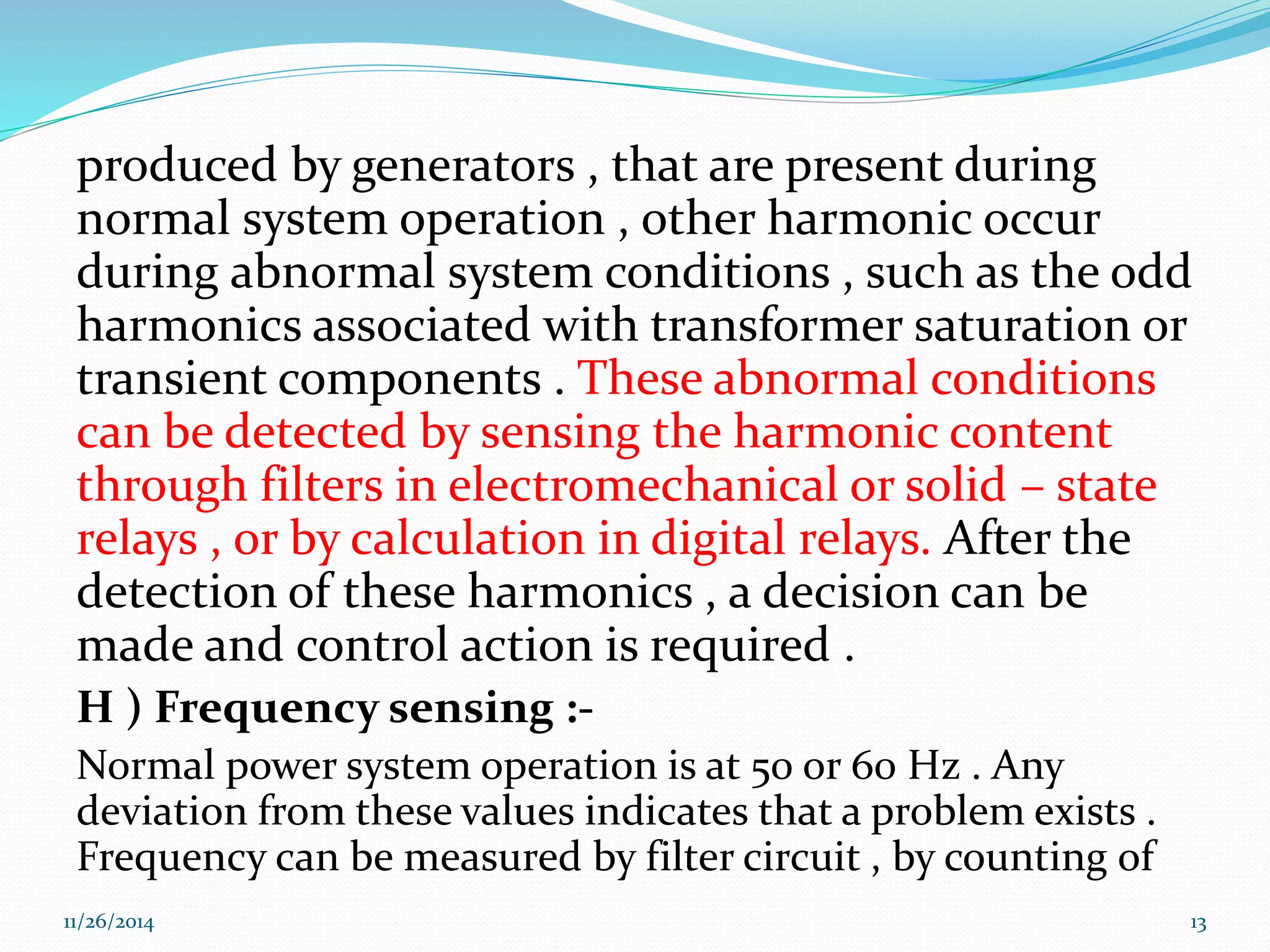 produced by generators , that are present during 
normal system operation , other harmonic occur 
during abnormal system conditions , such as the odd 
harmonics associated with transformer saturation or 
transient components . These abnormal conditions 
can be detected by sensing the harmonic content 
through filters in electromechanical or solid – state 
relays , or by calculation in digital relays. After the 
detection of these harmonics , a decision can be 
made and control action is required . 
H ) Frequency sensing :- 
Normal power system operation is at 50 or 60 Hz . Any 
deviation from these values indicates that a problem exists . 
Frequency can be measured by filter circuit , by counting of 
11/26/2014 13 
 