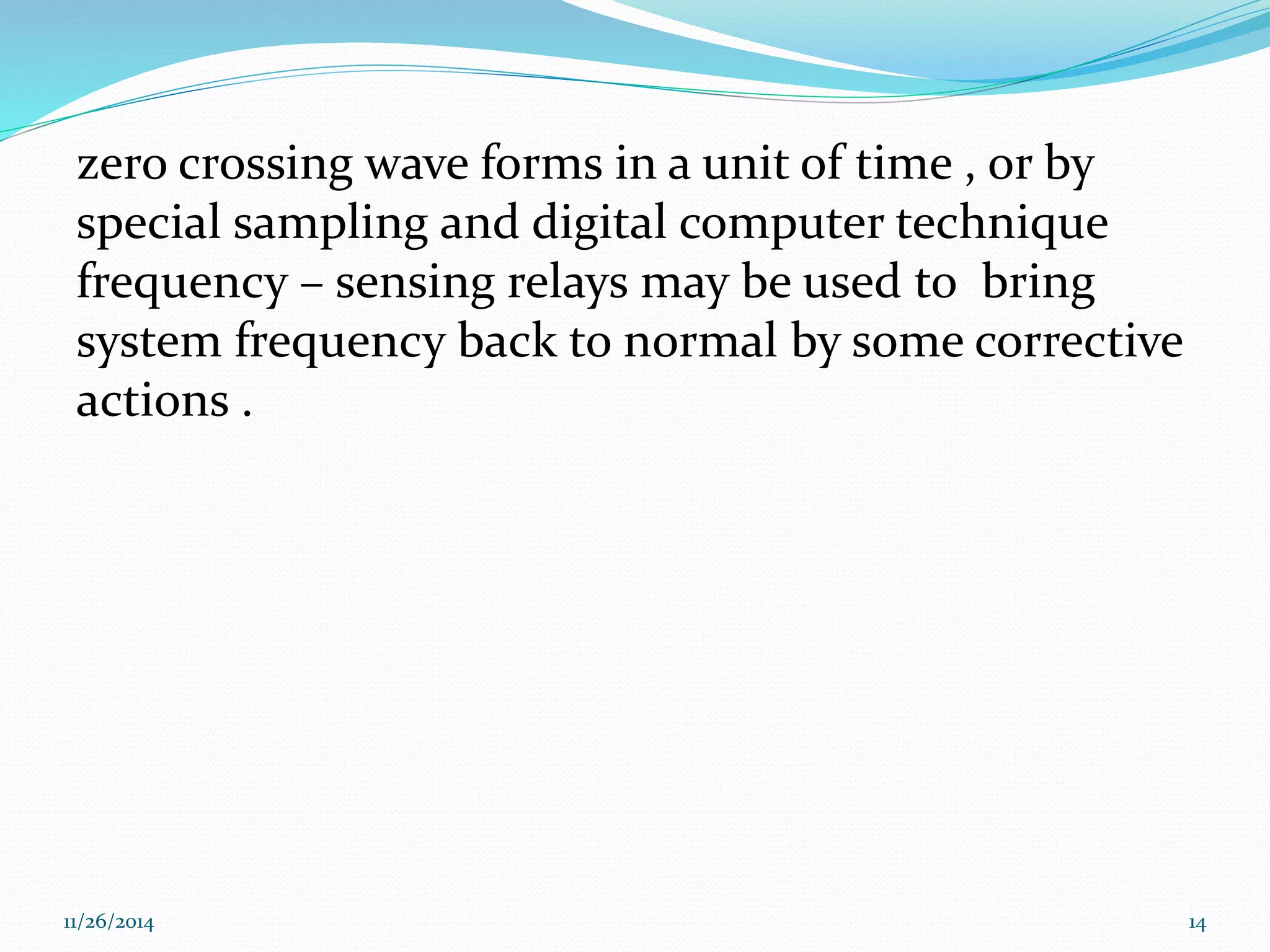zero crossing wave forms in a unit of time , or by 
special sampling and digital computer technique 
frequency – sensing relays may be used to bring 
system frequency back to normal by some corrective 
actions . 
11/26/2014 14 
 