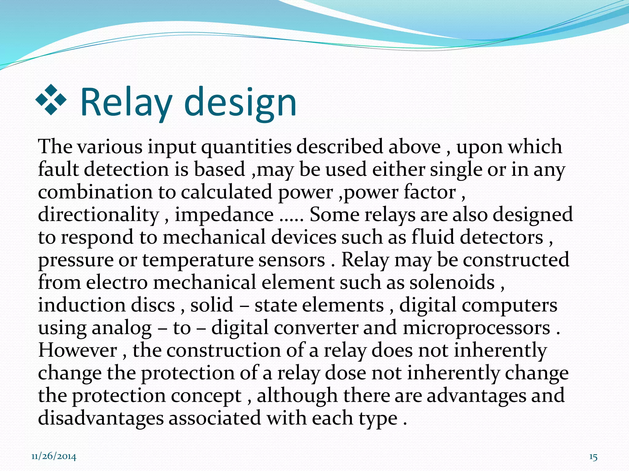  Relay design 
The various input quantities described above , upon which 
fault detection is based ,may be used either single or in any 
combination to calculated power ,power factor , 
directionality , impedance ….. Some relays are also designed 
to respond to mechanical devices such as fluid detectors , 
pressure or temperature sensors . Relay may be constructed 
from electro mechanical element such as solenoids , 
induction discs , solid – state elements , digital computers 
using analog – to – digital converter and microprocessors . 
However , the construction of a relay does not inherently 
change the protection of a relay dose not inherently change 
the protection concept , although there are advantages and 
disadvantages associated with each type . 
11/26/2014 15 
 