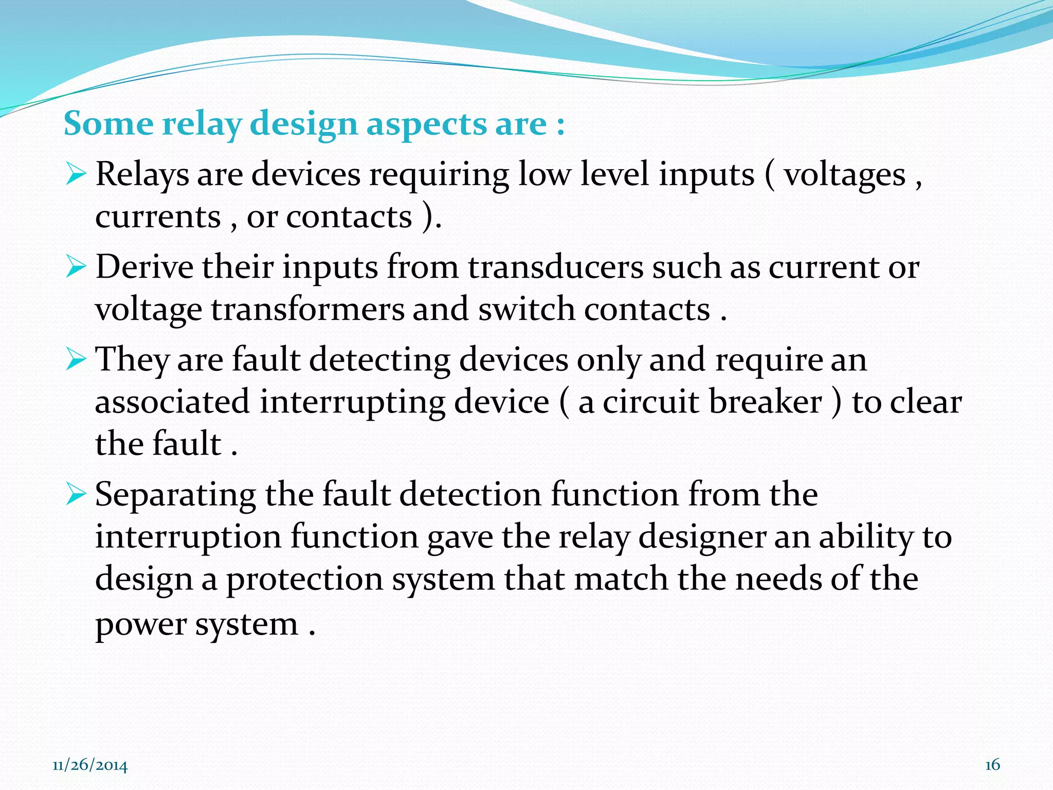 Some relay design aspects are : 
Relays are devices requiring low level inputs ( voltages , 
currents , or contacts ). 
 Derive their inputs from transducers such as current or 
voltage transformers and switch contacts . 
 They are fault detecting devices only and require an 
associated interrupting device ( a circuit breaker ) to clear 
the fault . 
 Separating the fault detection function from the 
interruption function gave the relay designer an ability to 
design a protection system that match the needs of the 
power system . 
11/26/2014 16 
 