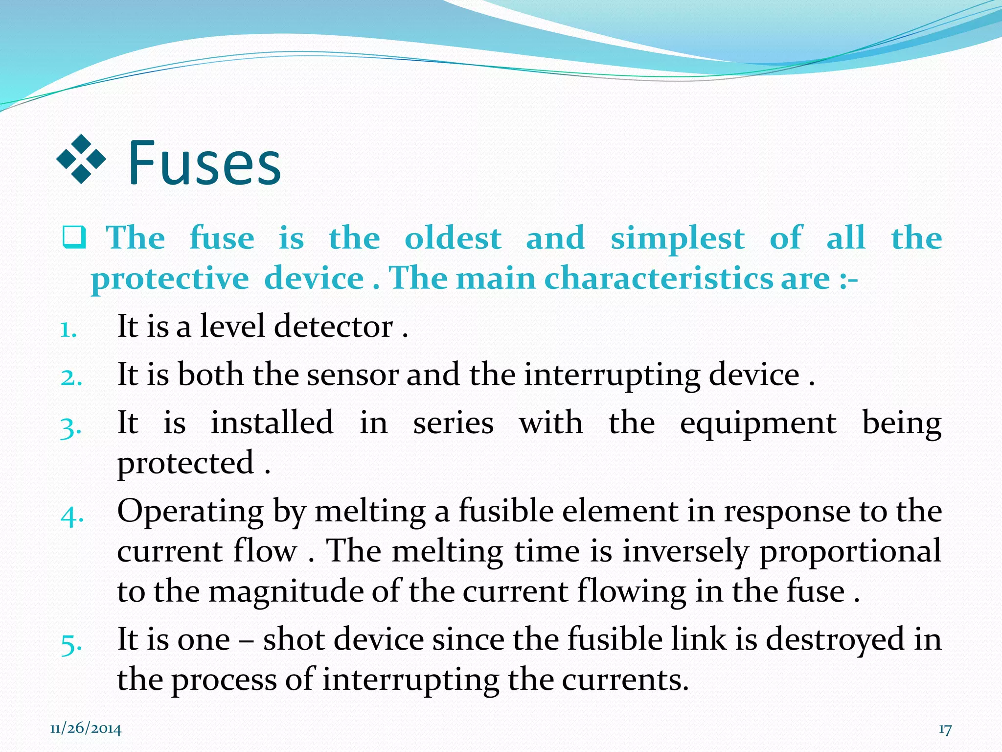  Fuses 
 The fuse is the oldest and simplest of all the 
protective device . The main characteristics are :- 
1. It is a level detector . 
2. It is both the sensor and the interrupting device . 
3. It is installed in series with the equipment being 
protected . 
4. Operating by melting a fusible element in response to the 
current flow . The melting time is inversely proportional 
to the magnitude of the current flowing in the fuse . 
5. It is one – shot device since the fusible link is destroyed in 
the process of interrupting the currents. 
11/26/2014 17 
 