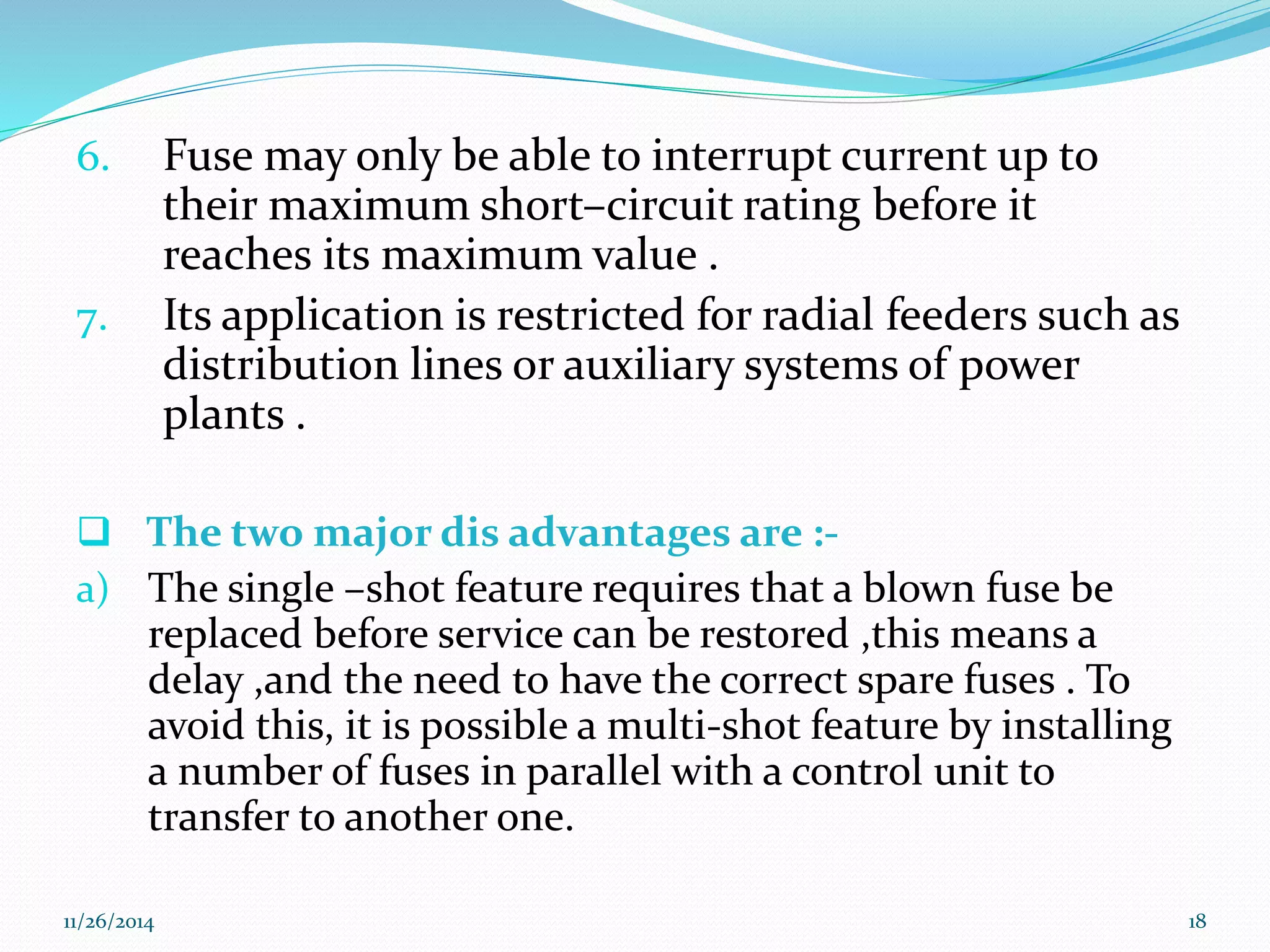 6. Fuse may only be able to interrupt current up to 
their maximum short–circuit rating before it 
reaches its maximum value . 
7. Its application is restricted for radial feeders such as 
distribution lines or auxiliary systems of power 
plants . 
 The two major dis advantages are :- 
a) The single –shot feature requires that a blown fuse be 
replaced before service can be restored ,this means a 
delay ,and the need to have the correct spare fuses . To 
avoid this, it is possible a multi-shot feature by installing 
a number of fuses in parallel with a control unit to 
transfer to another one. 
11/26/2014 18 
 