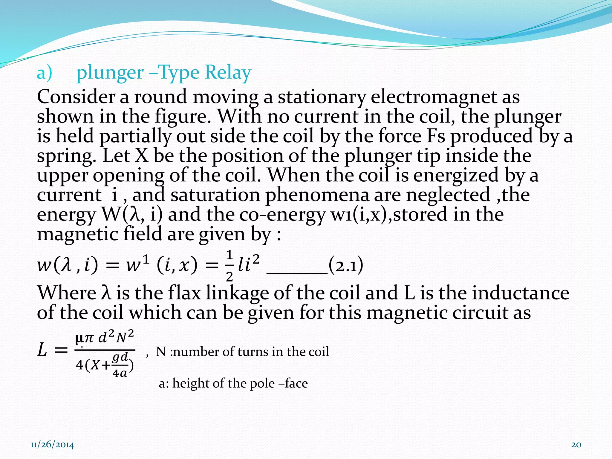 a) plunger –Type Relay 
Consider a round moving a stationary electromagnet as 
shown in the figure. With no current in the coil, the plunger 
is held partially out side the coil by the force Fs produced by a 
spring. Let X be the position of the plunger tip inside the 
upper opening of the coil. When the coil is energized by a 
current i , and saturation phenomena are neglected ,the 
energy W(λ, i) and the co-energy w1(i,x),stored in the 
magnetic field are given by : 
푤 휆 , 푖 = 푤1 푖, 푥 = 
1 
2 
푙푖2 ______(2.1) 
Where λ is the flax linkage of the coil and L is the inductance 
of the coil which can be given for this magnetic circuit as 
퐿 = 
훍̻휋 푑2푁2 
4(푋+ 
푔푑 
4푎 
) 
, N :number of turns in the coil 
a: height of the pole –face 
11/26/2014 20 
 