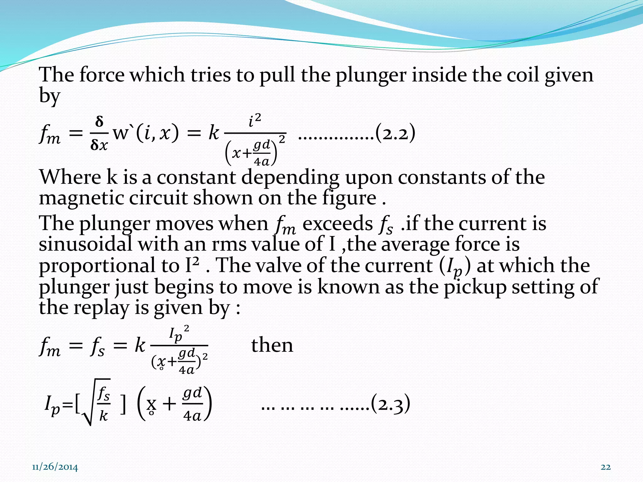 The force which tries to pull the plunger inside the coil given 
by 
푓푚 = 
훅 
훅푥 
w` 푖, 푥 = 푘 
푖2 
푔푑 
4푎 
푥+ 
2 ……………(2.2) 
Where k is a constant depending upon constants of the 
magnetic circuit shown on the figure . 
The plunger moves when 푓푚 exceeds 푓푠 .if the current is 
sinusoidal with an rms value of I ,the average force is 
proportional to I² . The valve of the current (퐼푝) at which the 
plunger just begins to move is known as the pickup setting of 
the replay is given by : 
퐼² 
푓푚 = 푓= 푘 
푝푠 푔푑 
4푎 
(푥 + 
)² 
then 
퐼푝=[ 
푓푠 
푘 
] x + 
푔푑 
4푎 
… … … … ……(2.3) 
11/26/2014 22 
 
