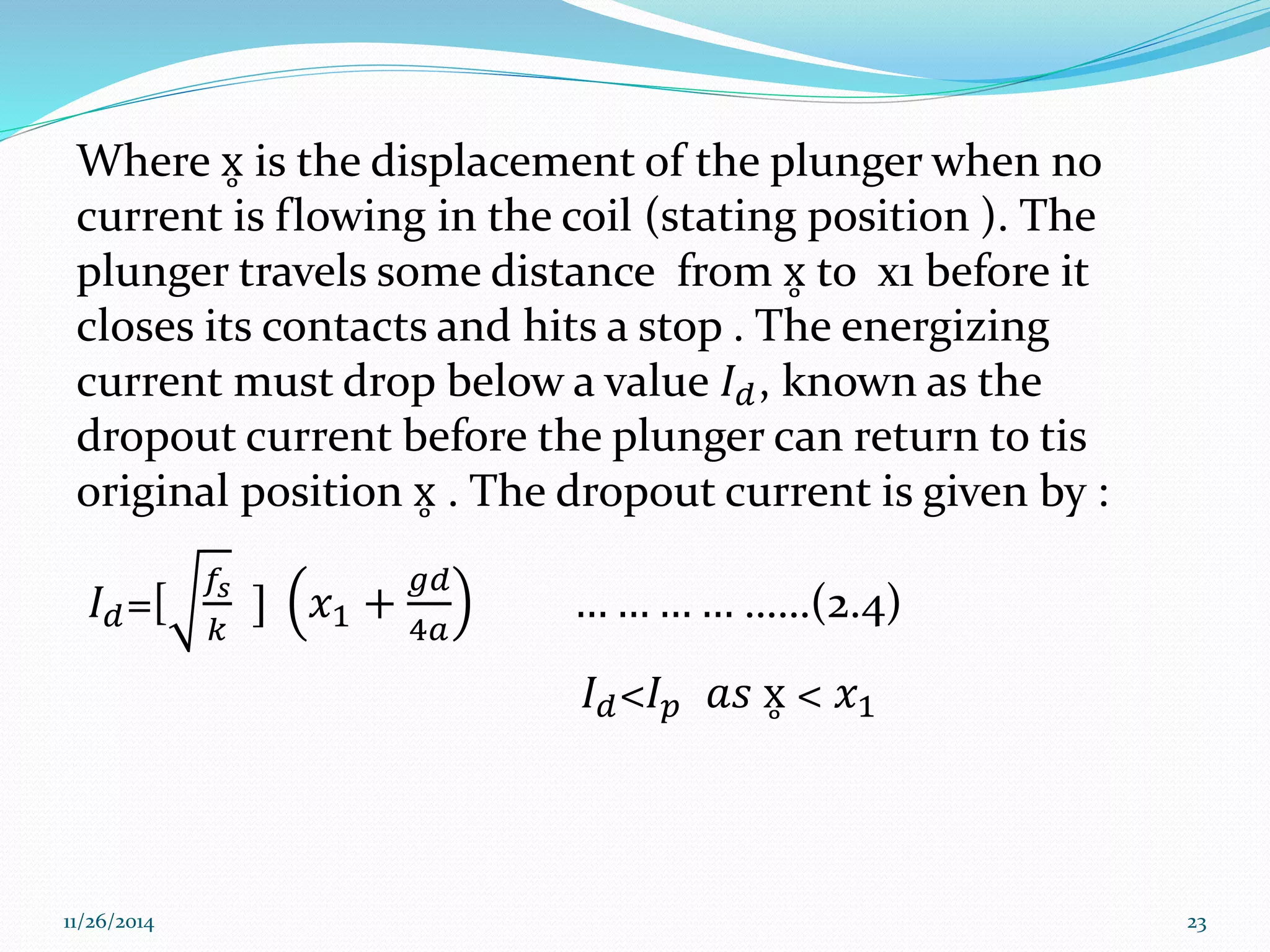 Where x is the displacement of the plunger when no 
current is flowing in the coil (stating position ). The 
plunger travels some distance from x to x1 before it 
closes its contacts and hits a stop . The energizing 
current must drop below a value 퐼푑 , known as the 
dropout current before the plunger can return to tis 
original position x . The dropout current is given by : 
퐼푑=[ 
푓푠 
푘 
] 푥1 + 
푔푑 
4푎 
… … … … ……(2.4) 
퐼푑<퐼푝 푎푠 x < 푥1 
11/26/2014 23 
 