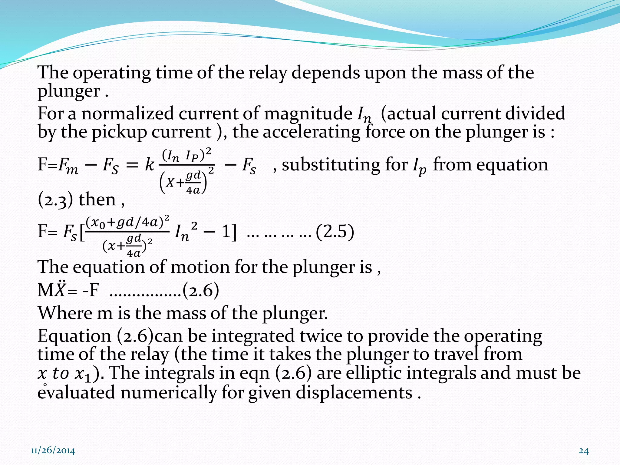 The operating time of the relay depends upon the mass of the 
plunger . 
For a normalized current of magnitude 퐼푛 (actual current divided 
by the pickup current ), the accelerating force on the plunger is : 
퐼퐼2 
F=퐹푛 푃 
푚 − 퐹푆 = 푘 
푔푑 
4푎 
푋+ 
2 − 퐹푠 , substituting for 퐼푝 from equation 
(2.3) then , 
F= 퐹푠[ 
(푥0+푔푑/4푎)² 
푔푑 
4푎 
(푥+ 
)² 
퐼푛² − 1] … … … … (2.5) 
The equation of motion for the plunger is , 
M푋 = -F …………….(2.6) 
Where m is the mass of the plunger. 
Equation (2.6)can be integrated twice to provide the operating 
time of the relay (the time it takes the plunger to travel from 
푥 푡표 푥1). The integrals in eqn (2.6) are elliptic integrals and must be 
evaluated numerically for given displacements . 
11/26/2014 24 
 