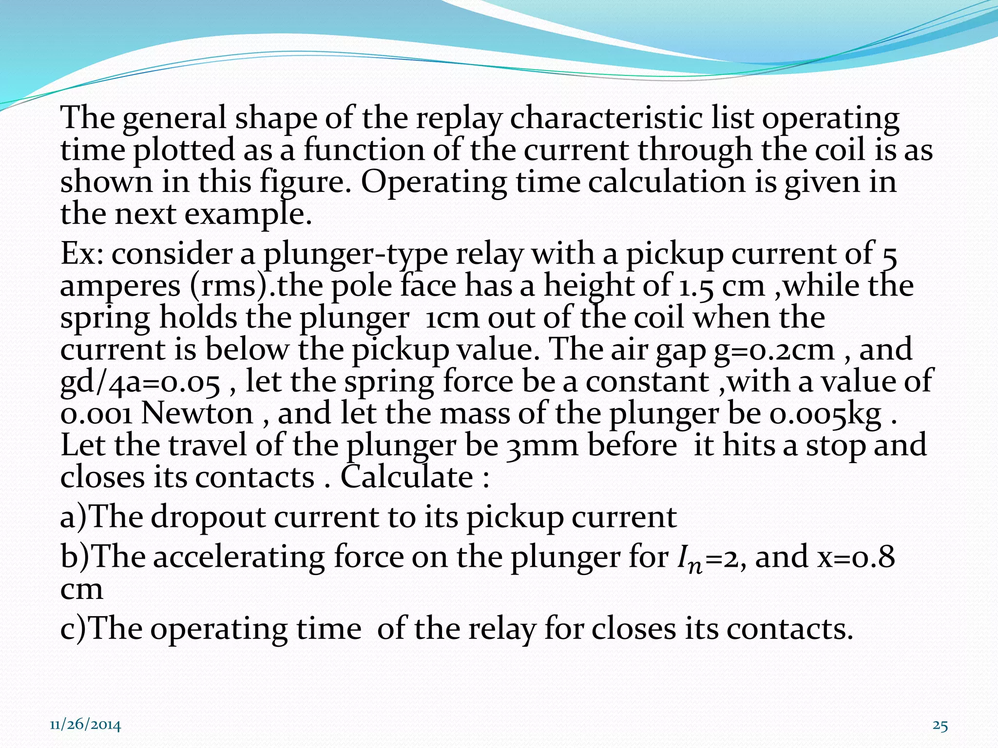 The general shape of the replay characteristic list operating 
time plotted as a function of the current through the coil is as 
shown in this figure. Operating time calculation is given in 
the next example. 
Ex: consider a plunger-type relay with a pickup current of 5 
amperes (rms).the pole face has a height of 1.5 cm ,while the 
spring holds the plunger 1cm out of the coil when the 
current is below the pickup value. The air gap g=0.2cm , and 
gd/4a=0.05 , let the spring force be a constant ,with a value of 
0.001 Newton , and let the mass of the plunger be 0.005kg . 
Let the travel of the plunger be 3mm before it hits a stop and 
closes its contacts . Calculate : 
a)The dropout current to its pickup current 
b)The accelerating force on the plunger for 퐼푛=2, and x=0.8 
cm 
c)The operating time of the relay for closes its contacts. 
11/26/2014 25 
 