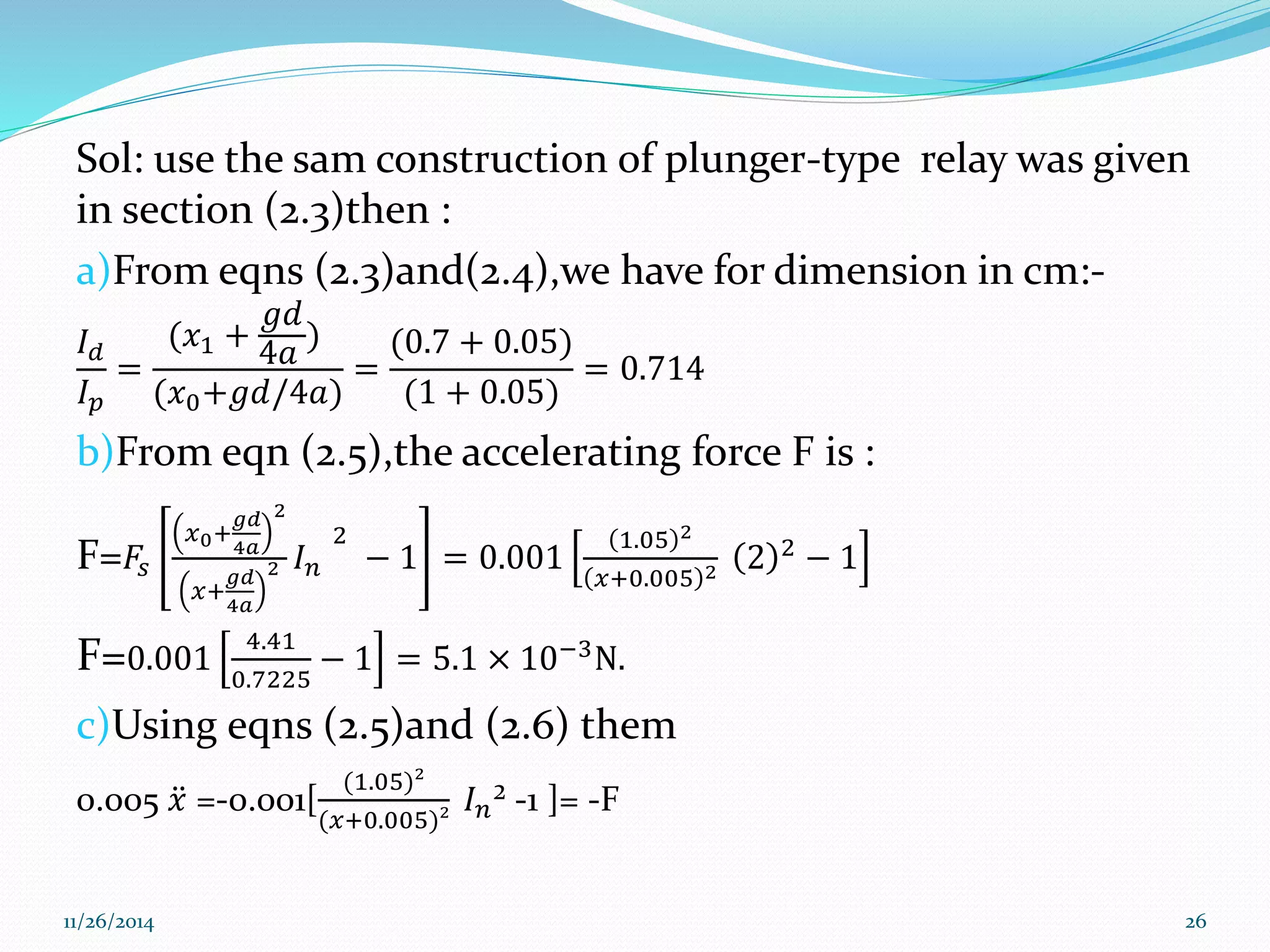 Sol: use the sam construction of plunger-type relay was given 
in section (2.3)then : 
a)From eqns (2.3)and(2.4),we have for dimension in cm:- 
푔푑 
퐼(푥+ 
) 
푑 
1 4푎 
(0.7 + 0.05) 
= 
= 
= 0.714 
퐼푝 
(푥0+푔푑/4푎) 
(1 + 0.05) 
b)From eqn (2.5),the accelerating force F is : 
F=퐹푠 
푥0+ 
푔푑 
4푎 
2 
푥+ 
푔푑 
4푎 
2 퐼푛 
2 
− 1 = 0.001 
1.05 2 
푥+0.005 2 2 2 − 1 
F=0.001 
4.41 
0.7225 
− 1 = 5.1 × 10−3N. 
c)Using eqns (2.5)and (2.6) them 
0.005 푥 =-0.001[ 
(1.05)² 
(푥+0.005)² 
퐼푛² -1 ]= -F 
11/26/2014 26 
 