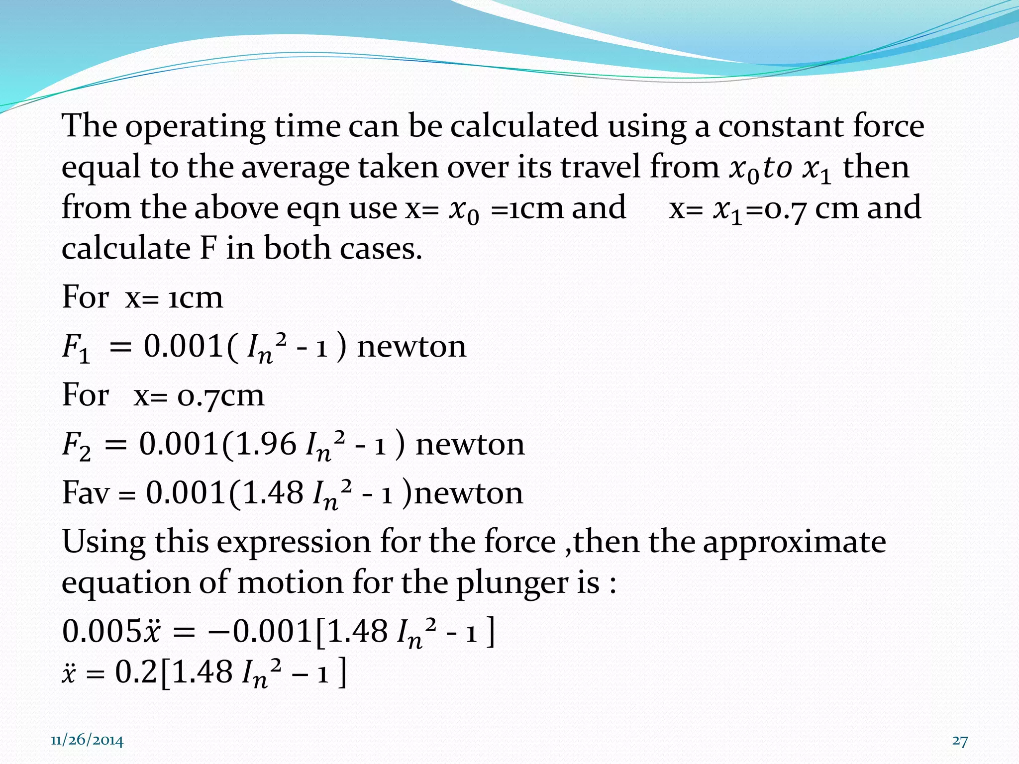 The operating time can be calculated using a constant force 
equal to the average taken over its travel from 푥0푡표 푥1 then 
from the above eqn use x= 푥0 =1cm and x= 푥1=0.7 cm and 
calculate F in both cases. 
For x= 1cm 
퐹1 = 0.001( 퐼푛² - 1 ) newton 
For x= 0.7cm 
퐹2 = 0.001(1.96 퐼푛² - 1 ) newton 
Fav = 0.001(1.48 퐼푛² - 1 )newton 
Using this expression for the force ,then the approximate 
equation of motion for the plunger is : 
0.005푥 = −0.001[1.48 퐼푛² - 1 ] 
푥 = 0.2[1.48 퐼푛² − 1 ] 
11/26/2014 27 
 