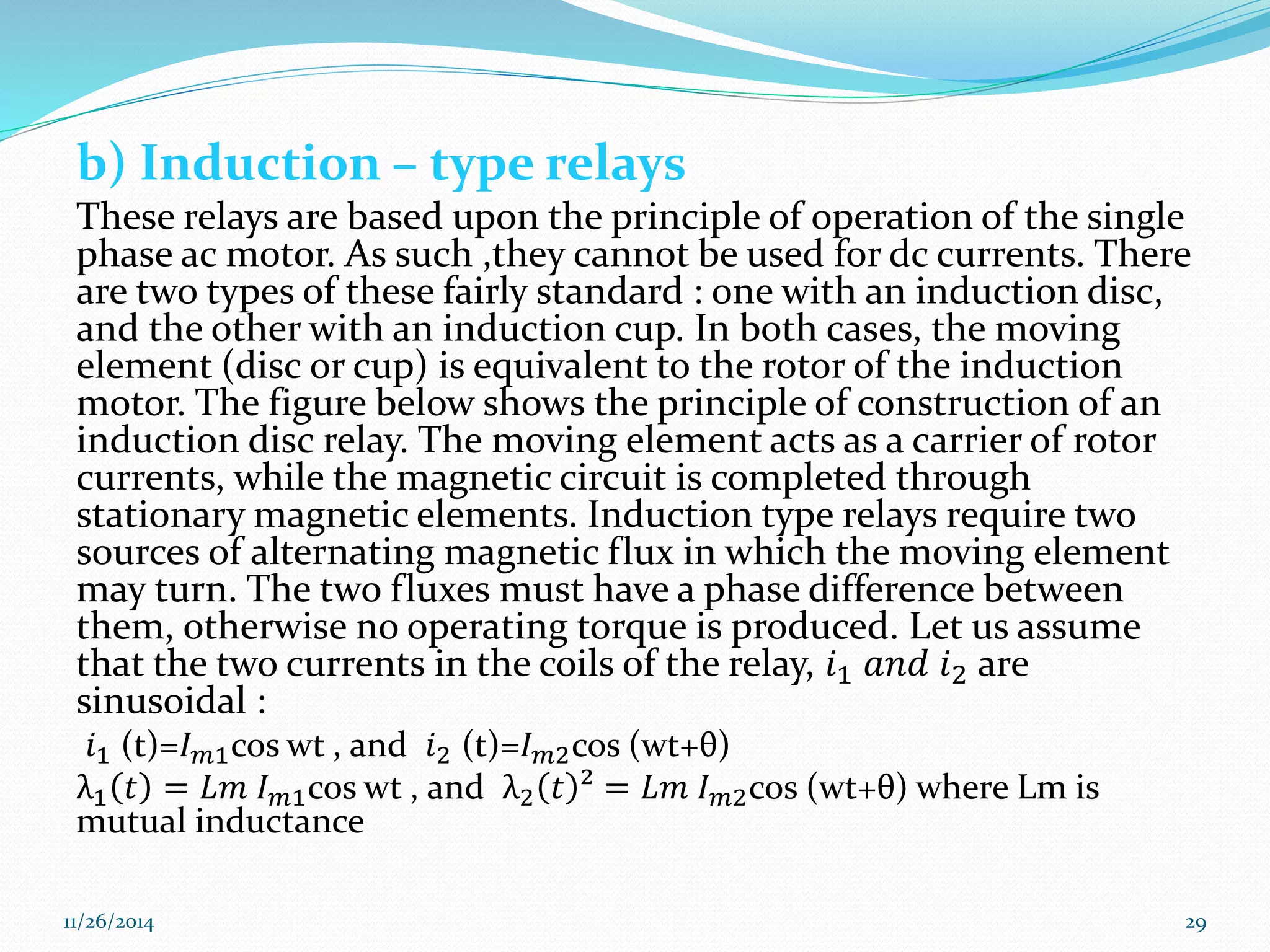 b) Induction – type relays 
These relays are based upon the principle of operation of the single 
phase ac motor. As such ,they cannot be used for dc currents. There 
are two types of these fairly standard : one with an induction disc, 
and the other with an induction cup. In both cases, the moving 
element (disc or cup) is equivalent to the rotor of the induction 
motor. The figure below shows the principle of construction of an 
induction disc relay. The moving element acts as a carrier of rotor 
currents, while the magnetic circuit is completed through 
stationary magnetic elements. Induction type relays require two 
sources of alternating magnetic flux in which the moving element 
may turn. The two fluxes must have a phase difference between 
them, otherwise no operating torque is produced. Let us assume 
that the two currents in the coils of the relay, 푖1 푎푛푑 푖2 are 
sinusoidal : 
푖1 (t)=퐼푚1cos wt , and 푖2 (t)=퐼푚2cos (wt+θ) 
λ1 푡 = 퐿푚 퐼푚1cos wt , and λ2 푡 ² = 퐿푚 퐼푚2cos (wt+θ) where Lm is 
mutual inductance 
11/26/2014 29 
 