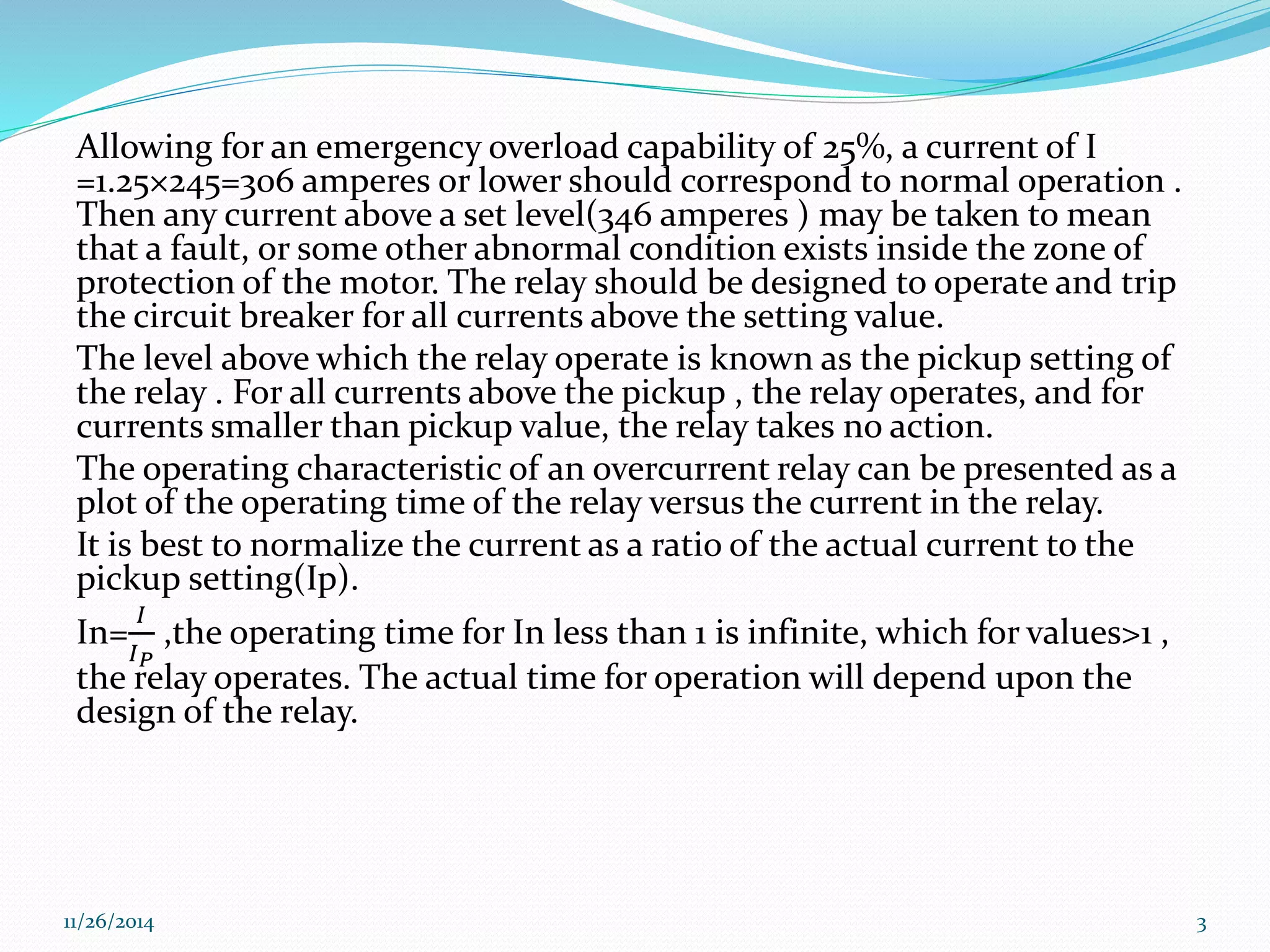 Allowing for an emergency overload capability of 25%, a current of I 
=1.25×245=306 amperes or lower should correspond to normal operation . 
Then any current above a set level(346 amperes ) may be taken to mean 
that a fault, or some other abnormal condition exists inside the zone of 
protection of the motor. The relay should be designed to operate and trip 
the circuit breaker for all currents above the setting value. 
The level above which the relay operate is known as the pickup setting of 
the relay . For all currents above the pickup , the relay operates, and for 
currents smaller than pickup value, the relay takes no action. 
The operating characteristic of an overcurrent relay can be presented as a 
plot of the operating time of the relay versus the current in the relay. 
It is best to normalize the current as a ratio of the actual current to the 
pickup setting(Ip). 
In= 
퐼 
퐼푃 
,the operating time for In less than 1 is infinite, which for values>1 , 
the relay operates. The actual time for operation will depend upon the 
design of the relay. 
11/26/2014 3 
 