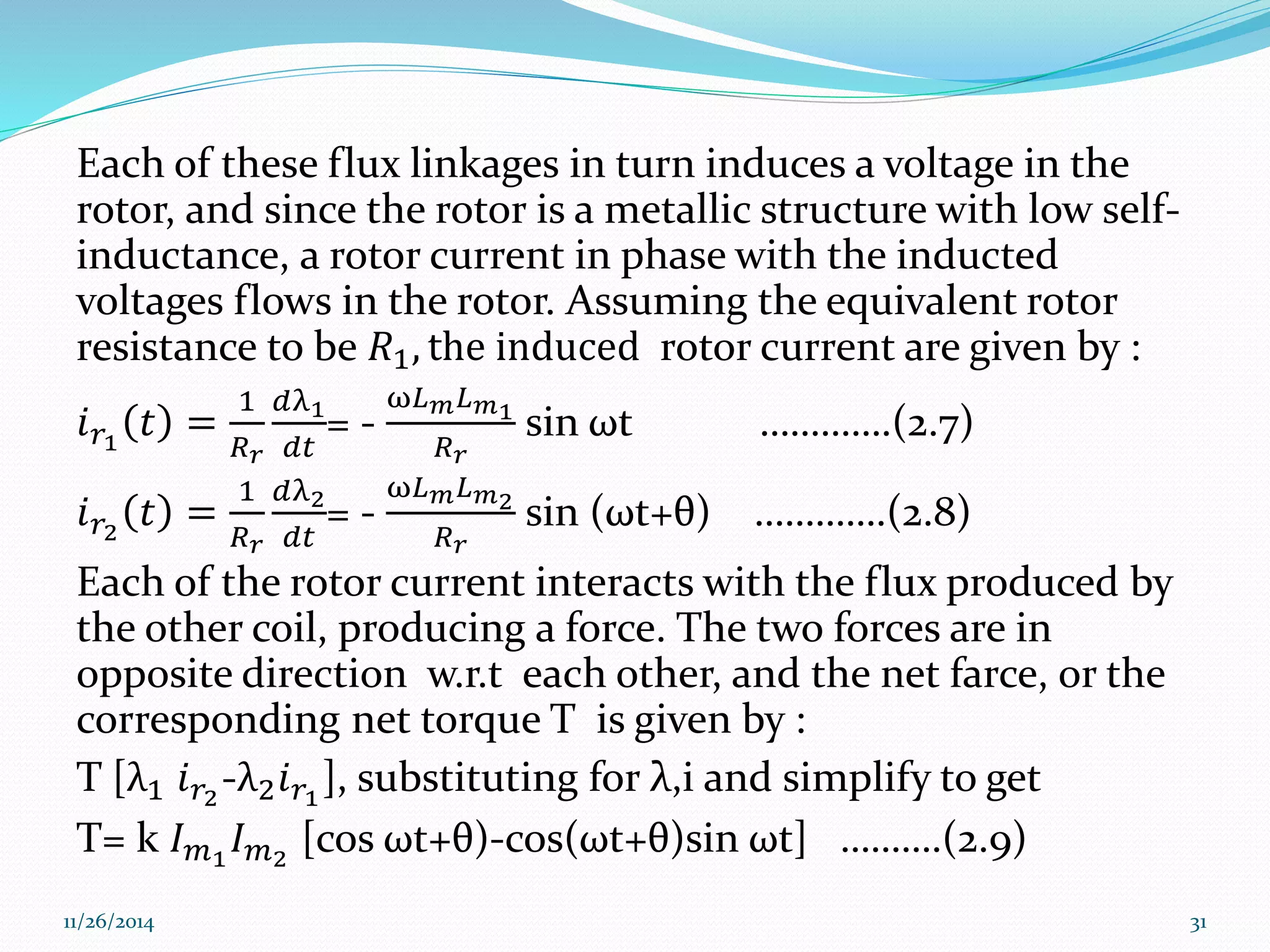 Each of these flux linkages in turn induces a voltage in the 
rotor, and since the rotor is a metallic structure with low self-inductance, 
a rotor current in phase with the inducted 
voltages flows in the rotor. Assuming the equivalent rotor 
resistance to be 푅1, the induced rotor current are given by : 
푖푟1 푡 = 
1 
푅푟 
푑λ1 
푑푡 
= - 
ω퐿푚퐿푚1 
푅푟 
sin ωt ………….(2.7) 
푖푟2 푡 = 
1 
푅푟 
푑λ2 
푑푡 
= - 
ω퐿푚퐿푚2 
푅푟 
sin (ωt+θ) ………….(2.8) 
Each of the rotor current interacts with the flux produced by 
the other coil, producing a force. The two forces are in 
opposite direction w.r.t each other, and the net farce, or the 
corresponding net torque T is given by : 
T [λ1 푖푟2-λ2푖푟1 ], substituting for λ,i and simplify to get 
T= k 퐼푚1 퐼푚2 [cos ωt+θ)-cos(ωt+θ)sin ωt] ……….(2.9) 
11/26/2014 31 
 