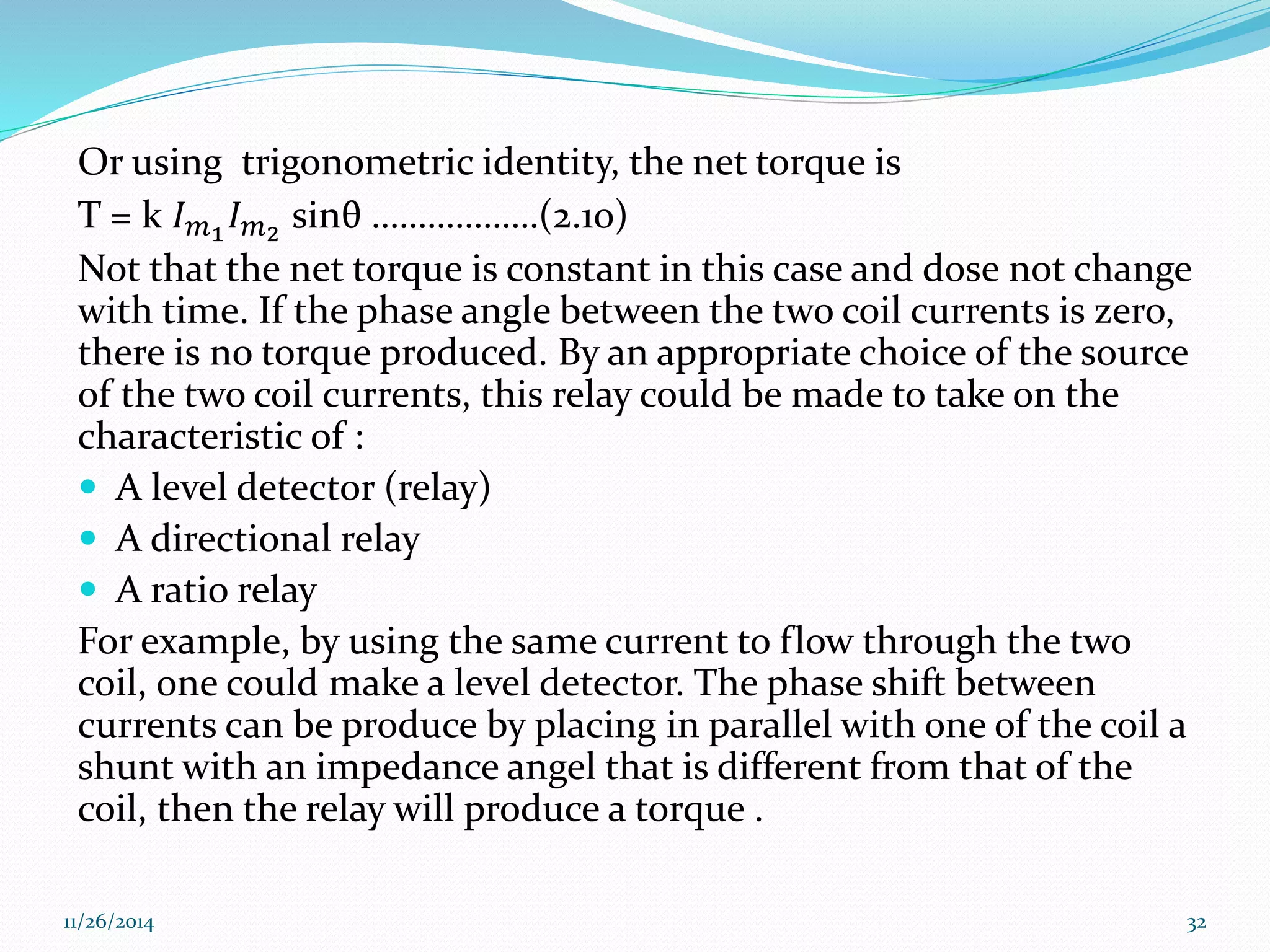 Or using trigonometric identity, the net torque is 
T = k 퐼푚1 퐼푚2 sinθ ………………(2.10) 
Not that the net torque is constant in this case and dose not change 
with time. If the phase angle between the two coil currents is zero, 
there is no torque produced. By an appropriate choice of the source 
of the two coil currents, this relay could be made to take on the 
characteristic of : 
 A level detector (relay) 
 A directional relay 
 A ratio relay 
For example, by using the same current to flow through the two 
coil, one could make a level detector. The phase shift between 
currents can be produce by placing in parallel with one of the coil a 
shunt with an impedance angel that is different from that of the 
coil, then the relay will produce a torque . 
11/26/2014 32 
 