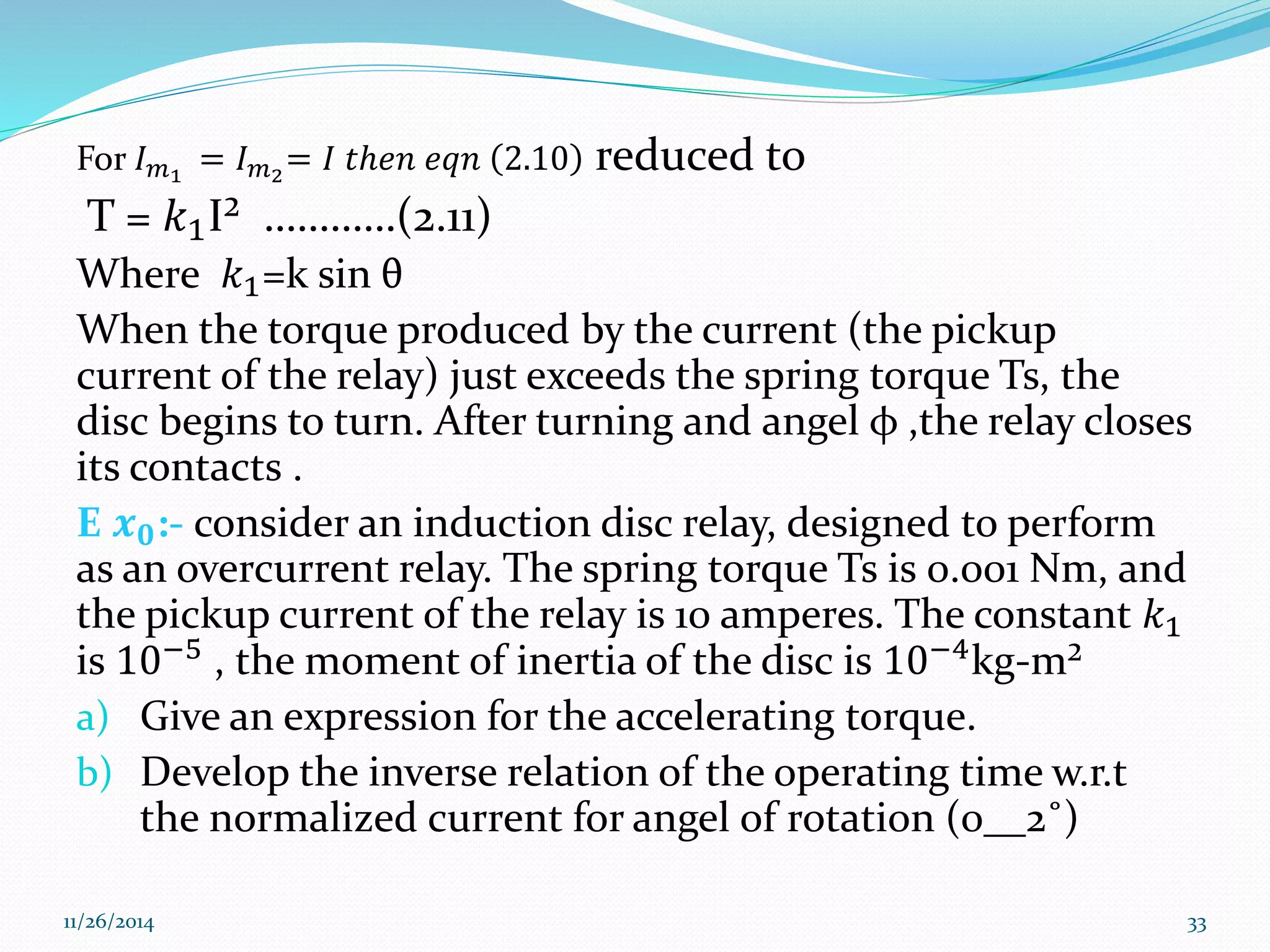 For 퐼푚1 = 퐼푚2= 퐼 푡ℎ푒푛 푒푞푛 2.10 reduced to 
T = 푘1I² …………(2.11) 
Where 푘1=k sin θ 
When the torque produced by the current (the pickup 
current of the relay) just exceeds the spring torque Ts, the 
disc begins to turn. After turning and angel φ ,the relay closes 
its contacts . 
E 풙ퟎ:- consider an induction disc relay, designed to perform 
as an overcurrent relay. The spring torque Ts is 0.001 Nm, and 
the pickup current of the relay is 10 amperes. The constant 푘1 
is 10−5 , the moment of inertia of the disc is 10−4kg-m² 
a) Give an expression for the accelerating torque. 
b) Develop the inverse relation of the operating time w.r.t 
the normalized current for angel of rotation (0__2˚) 
11/26/2014 33 
 