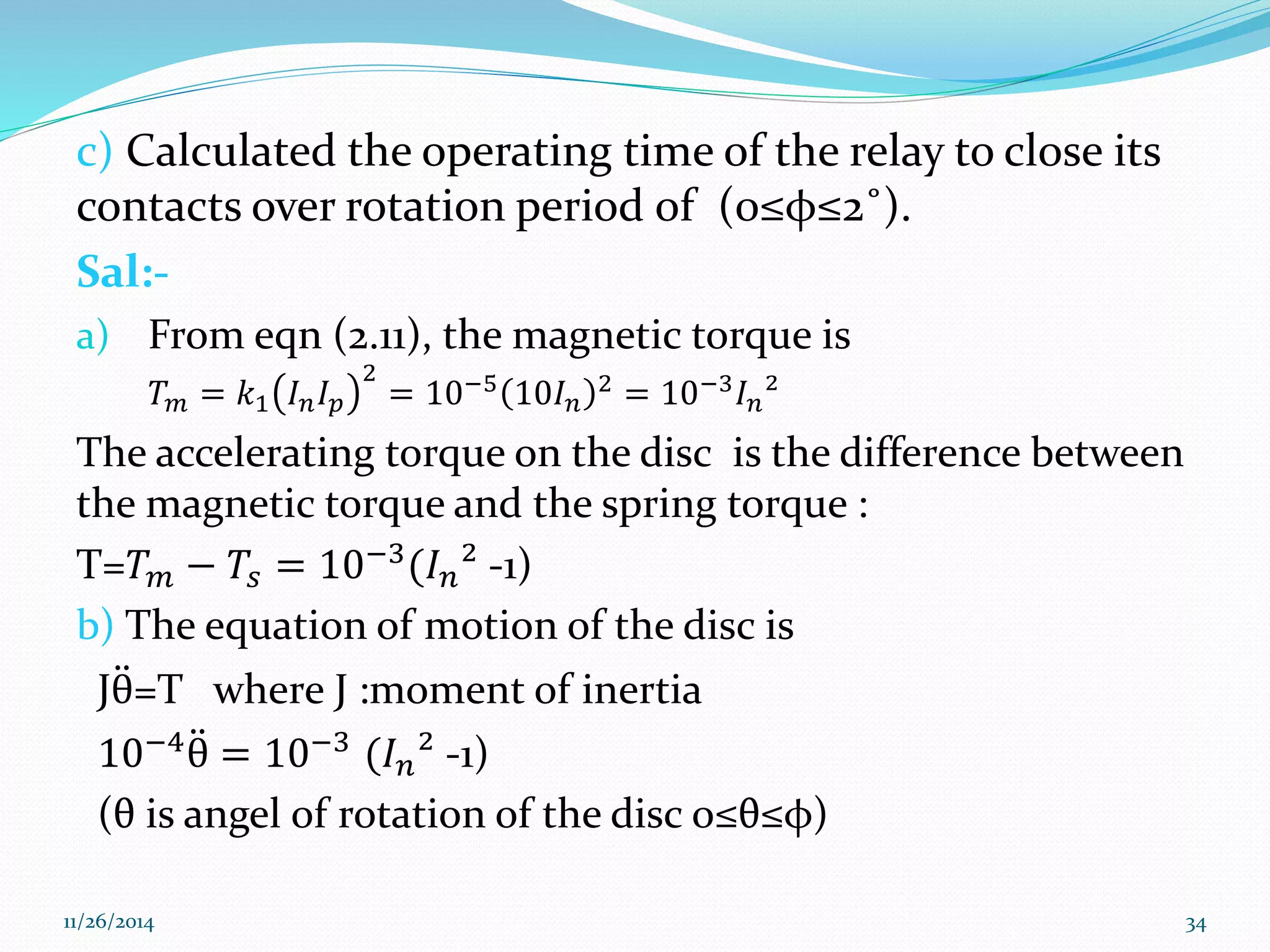c) Calculated the operating time of the relay to close its 
contacts over rotation period of (0≤φ≤2˚). 
Sal:- 
a) From eqn (2.11), the magnetic torque is 
푇푚 = 푘1 퐼푛퐼푝 
2 
= 10−5 10퐼푛 
2 = 10−3퐼푛² 
The accelerating torque on the disc is the difference between 
the magnetic torque and the spring torque : 
T=푇푚 − 푇푠 = 10−3(퐼푛² -1) 
b) The equation of motion of the disc is 
Jθ =T where J :moment of inertia 
10−4θ = 10−3 (퐼푛² -1) 
(θ is angel of rotation of the disc o≤θ≤φ) 
11/26/2014 34 
 