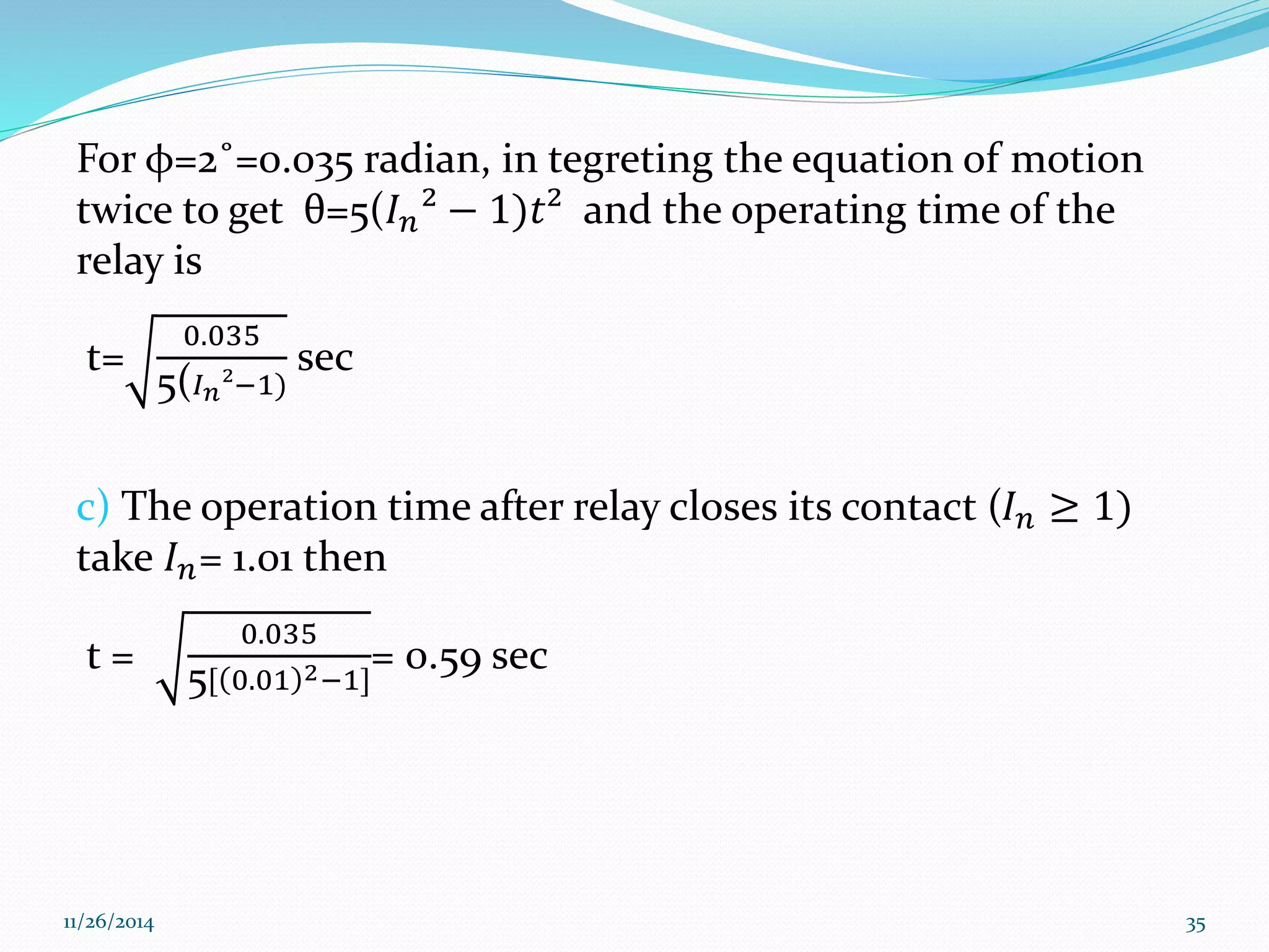 For φ=2˚=0.035 radian, in tegreting the equation of motion 
twice to get θ=5(퐼푛² − 1)푡² and the operating time of the 
relay is 
t= 
0.035 
5(퐼푛²−1) 
sec 
c) The operation time after relay closes its contact (퐼푛 ≥ 1) 
take 퐼푛= 1.01 then 
t = 
0.035 
= 0.59 sec 
5[ 0.01 2−1] 
11/26/2014 35 
 