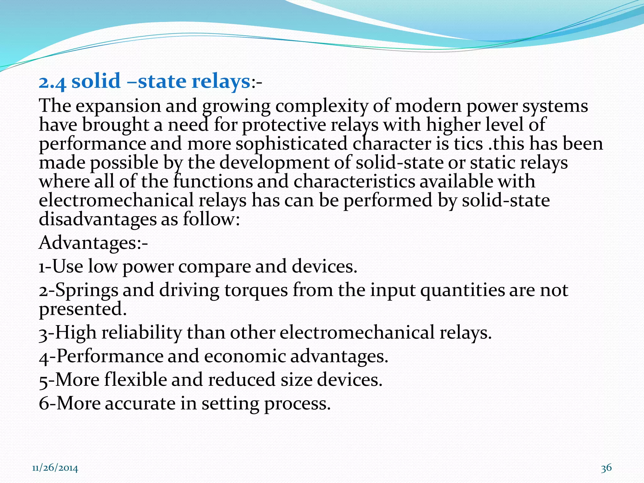 2.4 solid –state relays:- 
The expansion and growing complexity of modern power systems 
have brought a need for protective relays with higher level of 
performance and more sophisticated character is tics .this has been 
made possible by the development of solid-state or static relays 
where all of the functions and characteristics available with 
electromechanical relays has can be performed by solid-state 
disadvantages as follow: 
Advantages:- 
1-Use low power compare and devices. 
2-Springs and driving torques from the input quantities are not 
presented. 
3-High reliability than other electromechanical relays. 
4-Performance and economic advantages. 
5-More flexible and reduced size devices. 
6-More accurate in setting process. 
11/26/2014 36 
 