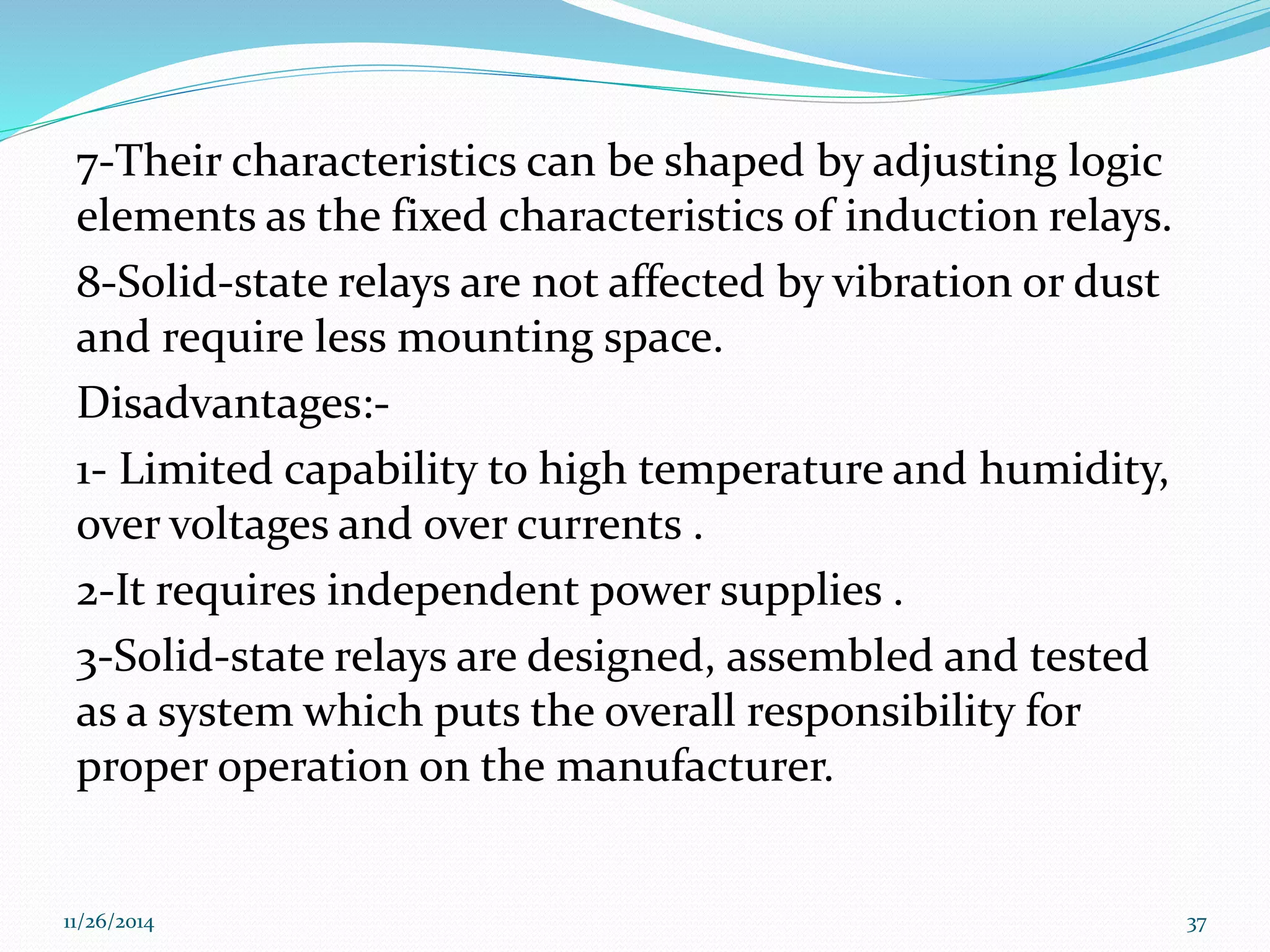 7-Their characteristics can be shaped by adjusting logic 
elements as the fixed characteristics of induction relays. 
8-Solid-state relays are not affected by vibration or dust 
and require less mounting space. 
Disadvantages:- 
1- Limited capability to high temperature and humidity, 
over voltages and over currents . 
2-It requires independent power supplies . 
3-Solid-state relays are designed, assembled and tested 
as a system which puts the overall responsibility for 
proper operation on the manufacturer. 
11/26/2014 37 
 