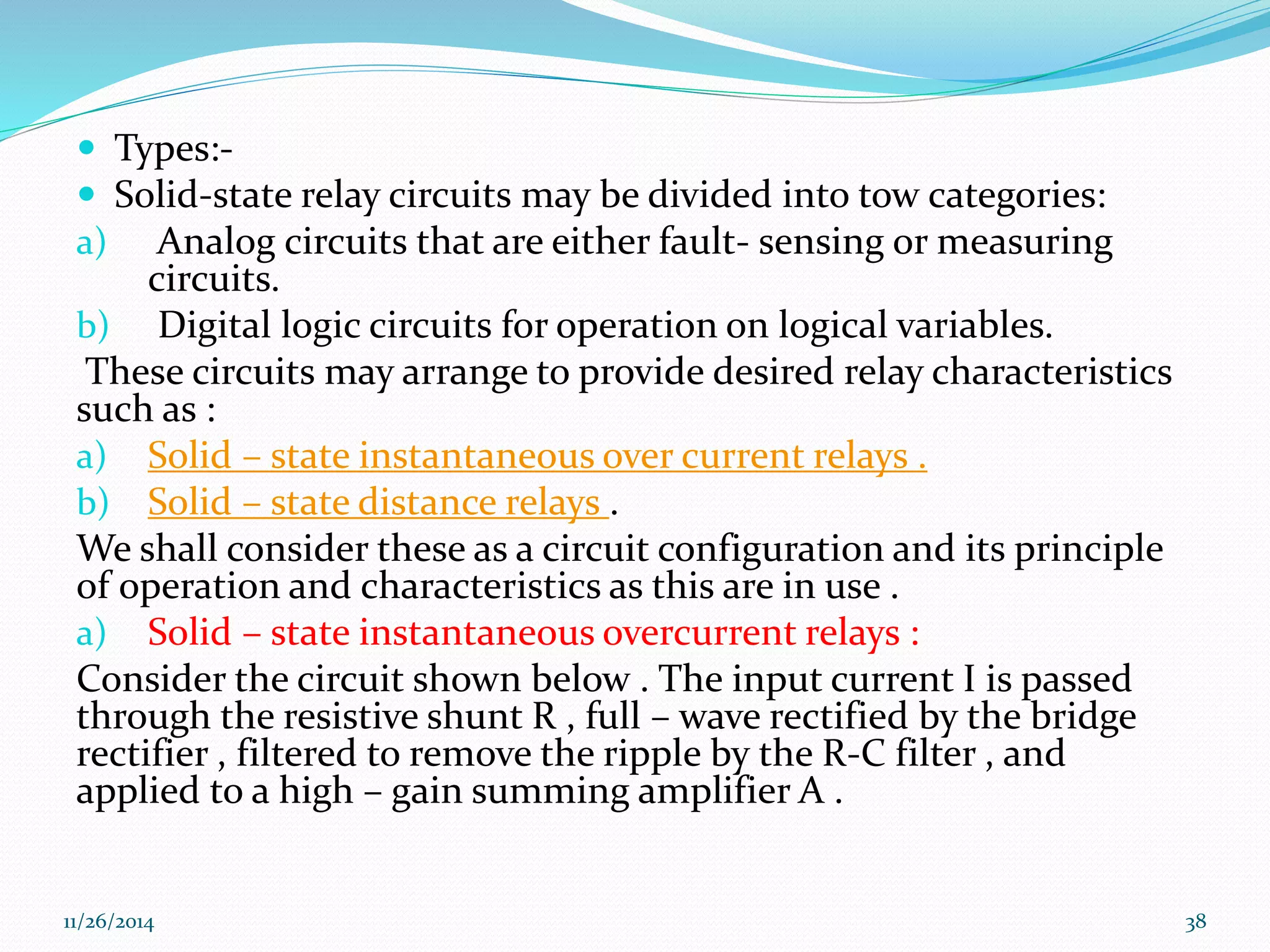  Types:- 
 Solid-state relay circuits may be divided into tow categories: 
a) Analog circuits that are either fault- sensing or measuring 
circuits. 
b) Digital logic circuits for operation on logical variables. 
These circuits may arrange to provide desired relay characteristics 
such as : 
a) Solid – state instantaneous over current relays . 
b) Solid – state distance relays . 
We shall consider these as a circuit configuration and its principle 
of operation and characteristics as this are in use . 
a) Solid – state instantaneous overcurrent relays : 
Consider the circuit shown below . The input current I is passed 
through the resistive shunt R , full – wave rectified by the bridge 
rectifier , filtered to remove the ripple by the R-C filter , and 
applied to a high – gain summing amplifier A . 
11/26/2014 38 
 