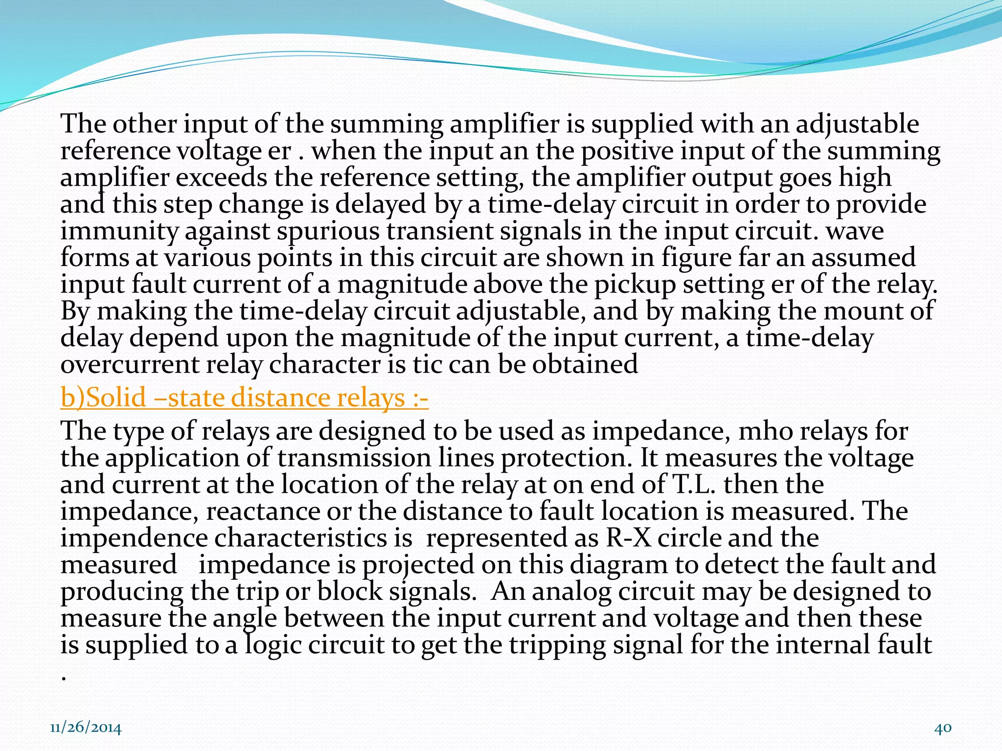 The other input of the summing amplifier is supplied with an adjustable 
reference voltage er . when the input an the positive input of the summing 
amplifier exceeds the reference setting, the amplifier output goes high 
and this step change is delayed by a time-delay circuit in order to provide 
immunity against spurious transient signals in the input circuit. wave 
forms at various points in this circuit are shown in figure far an assumed 
input fault current of a magnitude above the pickup setting er of the relay. 
By making the time-delay circuit adjustable, and by making the mount of 
delay depend upon the magnitude of the input current, a time-delay 
overcurrent relay character is tic can be obtained 
b)Solid –state distance relays :- 
The type of relays are designed to be used as impedance, mho relays for 
the application of transmission lines protection. It measures the voltage 
and current at the location of the relay at on end of T.L. then the 
impedance, reactance or the distance to fault location is measured. The 
impendence characteristics is represented as R-X circle and the 
measured impedance is projected on this diagram to detect the fault and 
producing the trip or block signals. An analog circuit may be designed to 
measure the angle between the input current and voltage and then these 
is supplied to a logic circuit to get the tripping signal for the internal fault 
. 
11/26/2014 40 
 
