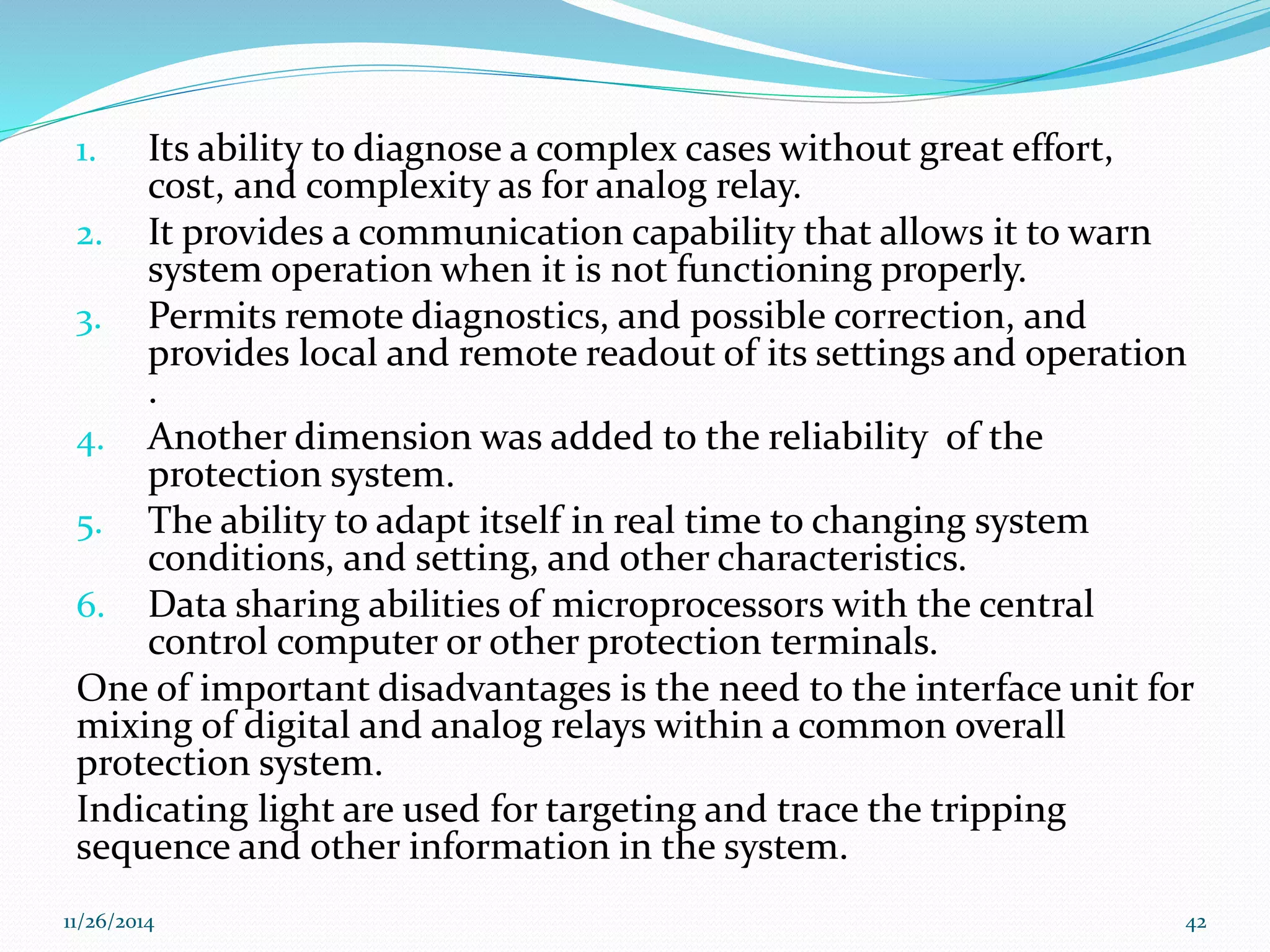 1. Its ability to diagnose a complex cases without great effort, 
cost, and complexity as for analog relay. 
2. It provides a communication capability that allows it to warn 
system operation when it is not functioning properly. 
3. Permits remote diagnostics, and possible correction, and 
provides local and remote readout of its settings and operation 
. 
4. Another dimension was added to the reliability of the 
protection system. 
5. The ability to adapt itself in real time to changing system 
conditions, and setting, and other characteristics. 
6. Data sharing abilities of microprocessors with the central 
control computer or other protection terminals. 
One of important disadvantages is the need to the interface unit for 
mixing of digital and analog relays within a common overall 
protection system. 
Indicating light are used for targeting and trace the tripping 
sequence and other information in the system. 
11/26/2014 42 
 