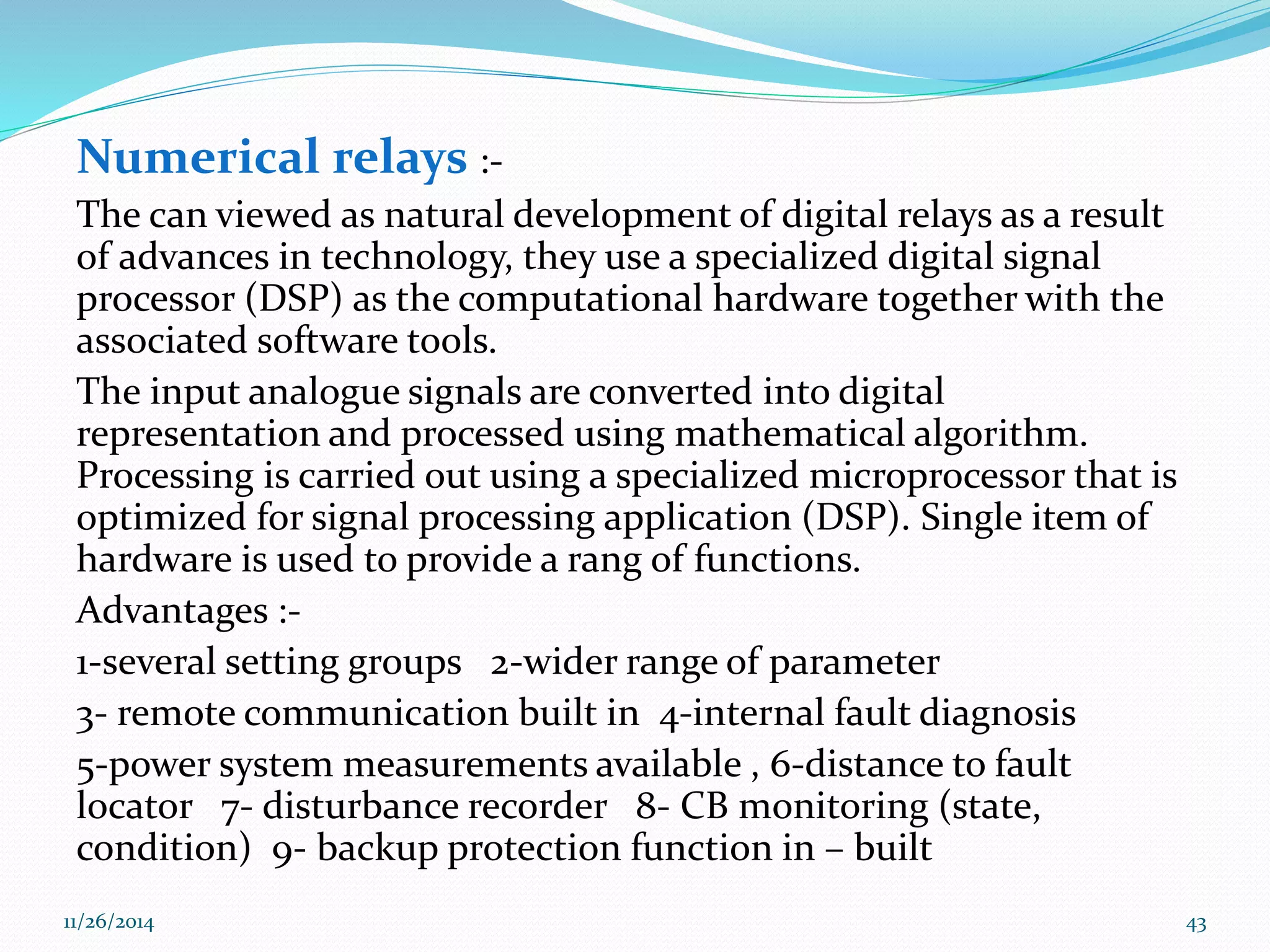 Numerical relays :- 
The can viewed as natural development of digital relays as a result 
of advances in technology, they use a specialized digital signal 
processor (DSP) as the computational hardware together with the 
associated software tools. 
The input analogue signals are converted into digital 
representation and processed using mathematical algorithm. 
Processing is carried out using a specialized microprocessor that is 
optimized for signal processing application (DSP). Single item of 
hardware is used to provide a rang of functions. 
Advantages :- 
1-several setting groups 2-wider range of parameter 
3- remote communication built in 4-internal fault diagnosis 
5-power system measurements available , 6-distance to fault 
locator 7- disturbance recorder 8- CB monitoring (state, 
condition) 9- backup protection function in – built 
11/26/2014 43 
