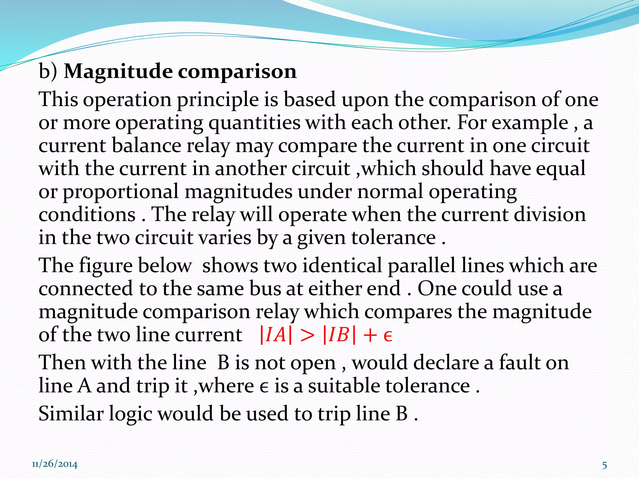 b) Magnitude comparison 
This operation principle is based upon the comparison of one 
or more operating quantities with each other. For example , a 
current balance relay may compare the current in one circuit 
with the current in another circuit ,which should have equal 
or proportional magnitudes under normal operating 
conditions . The relay will operate when the current division 
in the two circuit varies by a given tolerance . 
The figure below shows two identical parallel lines which are 
connected to the same bus at either end . One could use a 
magnitude comparison relay which compares the magnitude 
of the two line current 퐼퐴 > 퐼퐵 + ϵ 
Then with the line B is not open , would declare a fault on 
line A and trip it ,where ϵ is a suitable tolerance . 
Similar logic would be used to trip line B . 
11/26/2014 5 
 