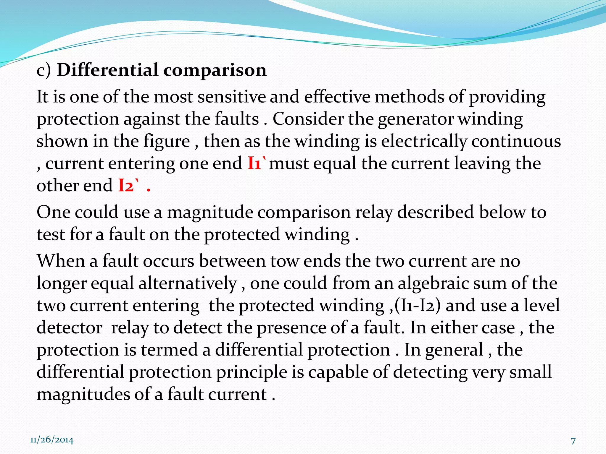 c) Differential comparison 
It is one of the most sensitive and effective methods of providing 
protection against the faults . Consider the generator winding 
shown in the figure , then as the winding is electrically continuous 
, current entering one end I1`must equal the current leaving the 
other end I2` . 
One could use a magnitude comparison relay described below to 
test for a fault on the protected winding . 
When a fault occurs between tow ends the two current are no 
longer equal alternatively , one could from an algebraic sum of the 
two current entering the protected winding ,(I1-I2) and use a level 
detector relay to detect the presence of a fault. In either case , the 
protection is termed a differential protection . In general , the 
differential protection principle is capable of detecting very small 
magnitudes of a fault current . 
11/26/2014 7 
 