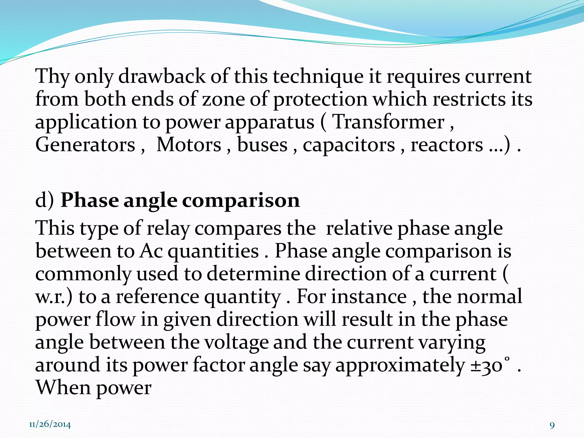 Thy only drawback of this technique it requires current 
from both ends of zone of protection which restricts its 
application to power apparatus ( Transformer , 
Generators , Motors , buses , capacitors , reactors …) . 
d) Phase angle comparison 
This type of relay compares the relative phase angle 
between to Ac quantities . Phase angle comparison is 
commonly used to determine direction of a current ( 
w.r.) to a reference quantity . For instance , the normal 
power flow in given direction will result in the phase 
angle between the voltage and the current varying 
around its power factor angle say approximately ±30˚ . 
When power 
11/26/2014 9 
 
