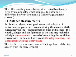 This difference in phase relationships created by a fault is 
given by making relay which response to phase angle 
differences between two inputs ( fault voltage and fault 
current ) . 
E ) Distance Measurement :- 
As discussed above , most positive and reliable type of 
protection compares the current entering the circuit with the 
current leaving the it on transmission lines and feeders , the 
length ,voltage, and configuration of the line may make this 
principle uneconomical. Instead of comparing the local line 
current with the far end line current ,the relay compares the 
local current with the local voltage . 
This in effect , is a measurement of the impedance of the line 
as seen from the relay terminal . 
11/26/2014 11 
 