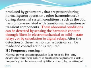 produced by generators , that are present during 
normal system operation , other harmonic occur 
during abnormal system conditions , such as the odd 
harmonics associated with transformer saturation or 
transient components . These abnormal conditions 
can be detected by sensing the harmonic content 
through filters in electromechanical or solid – state 
relays , or by calculation in digital relays. After the 
detection of these harmonics , a decision can be 
made and control action is required . 
H ) Frequency sensing :- 
Normal power system operation is at 50 or 60 Hz . Any 
deviation from these values indicates that a problem exists . 
Frequency can be measured by filter circuit , by counting of 
11/26/2014 13 
 