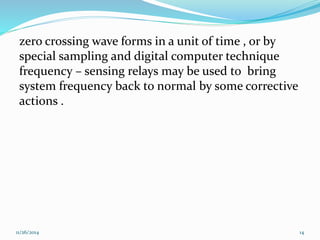 zero crossing wave forms in a unit of time , or by 
special sampling and digital computer technique 
frequency – sensing relays may be used to bring 
system frequency back to normal by some corrective 
actions . 
11/26/2014 14 
 