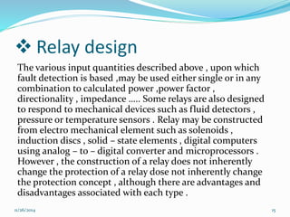  Relay design 
The various input quantities described above , upon which 
fault detection is based ,may be used either single or in any 
combination to calculated power ,power factor , 
directionality , impedance ….. Some relays are also designed 
to respond to mechanical devices such as fluid detectors , 
pressure or temperature sensors . Relay may be constructed 
from electro mechanical element such as solenoids , 
induction discs , solid – state elements , digital computers 
using analog – to – digital converter and microprocessors . 
However , the construction of a relay does not inherently 
change the protection of a relay dose not inherently change 
the protection concept , although there are advantages and 
disadvantages associated with each type . 
11/26/2014 15 
 