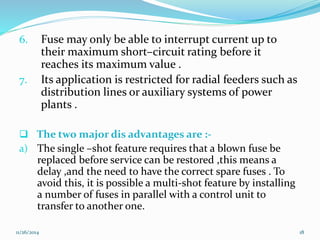 6. Fuse may only be able to interrupt current up to 
their maximum short–circuit rating before it 
reaches its maximum value . 
7. Its application is restricted for radial feeders such as 
distribution lines or auxiliary systems of power 
plants . 
 The two major dis advantages are :- 
a) The single –shot feature requires that a blown fuse be 
replaced before service can be restored ,this means a 
delay ,and the need to have the correct spare fuses . To 
avoid this, it is possible a multi-shot feature by installing 
a number of fuses in parallel with a control unit to 
transfer to another one. 
11/26/2014 18 
 