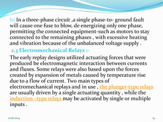 b) In a three-phase circuit ,a single phase-to- ground fault 
will cause one fuse to blow, de energizing only one phase, 
permitting the connected equipment-such as motors to stay 
connected to the remaining phases , with excessive heating 
and vibration because of the unbalanced voltage supply . 
2.3 Electromechanical Relays :- 
The early replay designs utilized actuating forces that were 
produced be electromagnetic interaction between currents 
and fluxes. Some relays were also based upon the forces 
created by expansion of metals caused by temperature rise 
due to a flow of current. Two main types of 
electromechanical replays and in use , the plunger-type relays 
are usually driven by a single actuating quantity , while the 
induction –type relays may be activated by single or multiple 
inputs . 
11/26/2014 19 
 