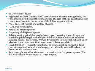  2.1 Detection of fault :- 
 In general, as faults (short-circuit) occur, current increase in magnitude, and 
voltages go down. Besides these magnitude changes of the ac quantities, other 
changes may occur in one or more of the following parameters: 
 Phase angles of current and voltage phasors. 
 Harmonic components. 
 Active and reactive power. 
 Frequency of the power system. 
 Relay operating principles may be based upon detecting these changes, and 
identifying the changes with the possibility that a fault may exist inside its 
assigned zone of protection . We will divide relays into categories based upon 
which of these input quantities a particular relay responds to :- 
 Level detection :- this is the simplest of all relay operating principles. Fault 
current magnitudes are almost always greater than the normal load current 
that exist in a power system. 
 As an example, consider the motor connection to a 4kv power system. The 
full load current for the motor is I=245 ampers. 
11/26/2014 2 
 