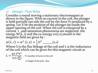 a) plunger –Type Relay 
Consider a round moving a stationary electromagnet as 
shown in the figure. With no current in the coil, the plunger 
is held partially out side the coil by the force Fs produced by a 
spring. Let X be the position of the plunger tip inside the 
upper opening of the coil. When the coil is energized by a 
current i , and saturation phenomena are neglected ,the 
energy W(λ, i) and the co-energy w1(i,x),stored in the 
magnetic field are given by : 
푤 휆 , 푖 = 푤1 푖, 푥 = 
1 
2 
푙푖2 ______(2.1) 
Where λ is the flax linkage of the coil and L is the inductance 
of the coil which can be given for this magnetic circuit as 
퐿 = 
훍̻휋 푑2푁2 
4(푋+ 
푔푑 
4푎 
) 
, N :number of turns in the coil 
a: height of the pole –face 
11/26/2014 20 
 