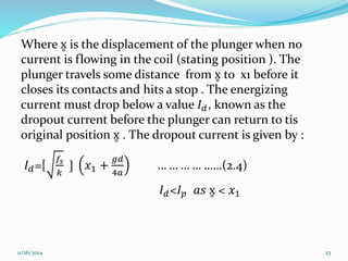 Where x is the displacement of the plunger when no 
current is flowing in the coil (stating position ). The 
plunger travels some distance from x to x1 before it 
closes its contacts and hits a stop . The energizing 
current must drop below a value 퐼푑 , known as the 
dropout current before the plunger can return to tis 
original position x . The dropout current is given by : 
퐼푑=[ 
푓푠 
푘 
] 푥1 + 
푔푑 
4푎 
… … … … ……(2.4) 
퐼푑<퐼푝 푎푠 x < 푥1 
11/26/2014 23 
 