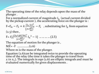 The operating time of the relay depends upon the mass of the 
plunger . 
For a normalized current of magnitude 퐼푛 (actual current divided 
by the pickup current ), the accelerating force on the plunger is : 
퐼퐼2 
F=퐹푛 푃 
푚 − 퐹푆 = 푘 
푔푑 
4푎 
푋+ 
2 − 퐹푠 , substituting for 퐼푝 from equation 
(2.3) then , 
F= 퐹푠[ 
(푥0+푔푑/4푎)² 
푔푑 
4푎 
(푥+ 
)² 
퐼푛² − 1] … … … … (2.5) 
The equation of motion for the plunger is , 
M푋 = -F …………….(2.6) 
Where m is the mass of the plunger. 
Equation (2.6)can be integrated twice to provide the operating 
time of the relay (the time it takes the plunger to travel from 
푥 푡표 푥1). The integrals in eqn (2.6) are elliptic integrals and must be 
evaluated numerically for given displacements . 
11/26/2014 24 
 