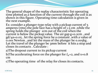 The general shape of the replay characteristic list operating 
time plotted as a function of the current through the coil is as 
shown in this figure. Operating time calculation is given in 
the next example. 
Ex: consider a plunger-type relay with a pickup current of 5 
amperes (rms).the pole face has a height of 1.5 cm ,while the 
spring holds the plunger 1cm out of the coil when the 
current is below the pickup value. The air gap g=0.2cm , and 
gd/4a=0.05 , let the spring force be a constant ,with a value of 
0.001 Newton , and let the mass of the plunger be 0.005kg . 
Let the travel of the plunger be 3mm before it hits a stop and 
closes its contacts . Calculate : 
a)The dropout current to its pickup current 
b)The accelerating force on the plunger for 퐼푛=2, and x=0.8 
cm 
c)The operating time of the relay for closes its contacts. 
11/26/2014 25 
 