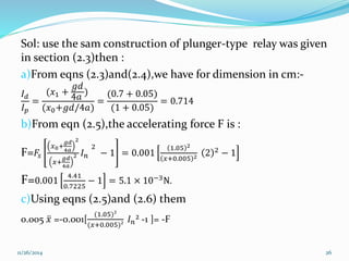 Sol: use the sam construction of plunger-type relay was given 
in section (2.3)then : 
a)From eqns (2.3)and(2.4),we have for dimension in cm:- 
푔푑 
퐼(푥+ 
) 
푑 
1 4푎 
(0.7 + 0.05) 
= 
= 
= 0.714 
퐼푝 
(푥0+푔푑/4푎) 
(1 + 0.05) 
b)From eqn (2.5),the accelerating force F is : 
F=퐹푠 
푥0+ 
푔푑 
4푎 
2 
푥+ 
푔푑 
4푎 
2 퐼푛 
2 
− 1 = 0.001 
1.05 2 
푥+0.005 2 2 2 − 1 
F=0.001 
4.41 
0.7225 
− 1 = 5.1 × 10−3N. 
c)Using eqns (2.5)and (2.6) them 
0.005 푥 =-0.001[ 
(1.05)² 
(푥+0.005)² 
퐼푛² -1 ]= -F 
11/26/2014 26 
 