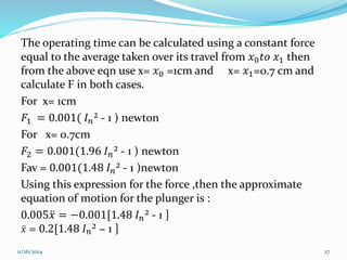 The operating time can be calculated using a constant force 
equal to the average taken over its travel from 푥0푡표 푥1 then 
from the above eqn use x= 푥0 =1cm and x= 푥1=0.7 cm and 
calculate F in both cases. 
For x= 1cm 
퐹1 = 0.001( 퐼푛² - 1 ) newton 
For x= 0.7cm 
퐹2 = 0.001(1.96 퐼푛² - 1 ) newton 
Fav = 0.001(1.48 퐼푛² - 1 )newton 
Using this expression for the force ,then the approximate 
equation of motion for the plunger is : 
0.005푥 = −0.001[1.48 퐼푛² - 1 ] 
푥 = 0.2[1.48 퐼푛² − 1 ] 
11/26/2014 27 
 