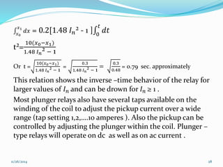 푥1 푑푥 = 0.2[1.48 퐼푛² - 1 ] 0 
푥0 
푡 
푑푡 
t²= 
10(푥0−푥1) 
1.48 퐼푛² − 1 
Or t = 
10(푥0−푥1) 
1.48 퐼푛² − 1 
= 
0.3 
1.48 퐼푛² − 1 
= 
0.3 
0.48 
= 0.79 sec. approximately 
This relation shows the inverse –time behavior of the relay for 
larger values of 퐼푛 and can be drown for 퐼푛 ≥ 1 . 
Most plunger relays also have several taps available on the 
winding of the coil to adjust the pickup current over a wide 
range (tap setting 1,2,….10 amperes ). Also the pickup can be 
controlled by adjusting the plunger within the coil. Plunger – 
type relays will operate on dc as well as on ac current . 
11/26/2014 28 
 