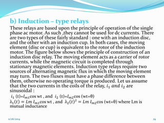 b) Induction – type relays 
These relays are based upon the principle of operation of the single 
phase ac motor. As such ,they cannot be used for dc currents. There 
are two types of these fairly standard : one with an induction disc, 
and the other with an induction cup. In both cases, the moving 
element (disc or cup) is equivalent to the rotor of the induction 
motor. The figure below shows the principle of construction of an 
induction disc relay. The moving element acts as a carrier of rotor 
currents, while the magnetic circuit is completed through 
stationary magnetic elements. Induction type relays require two 
sources of alternating magnetic flux in which the moving element 
may turn. The two fluxes must have a phase difference between 
them, otherwise no operating torque is produced. Let us assume 
that the two currents in the coils of the relay, 푖1 푎푛푑 푖2 are 
sinusoidal : 
푖1 (t)=퐼푚1cos wt , and 푖2 (t)=퐼푚2cos (wt+θ) 
λ1 푡 = 퐿푚 퐼푚1cos wt , and λ2 푡 ² = 퐿푚 퐼푚2cos (wt+θ) where Lm is 
mutual inductance 
11/26/2014 29 
 