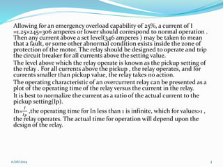 Allowing for an emergency overload capability of 25%, a current of I 
=1.25×245=306 amperes or lower should correspond to normal operation . 
Then any current above a set level(346 amperes ) may be taken to mean 
that a fault, or some other abnormal condition exists inside the zone of 
protection of the motor. The relay should be designed to operate and trip 
the circuit breaker for all currents above the setting value. 
The level above which the relay operate is known as the pickup setting of 
the relay . For all currents above the pickup , the relay operates, and for 
currents smaller than pickup value, the relay takes no action. 
The operating characteristic of an overcurrent relay can be presented as a 
plot of the operating time of the relay versus the current in the relay. 
It is best to normalize the current as a ratio of the actual current to the 
pickup setting(Ip). 
In= 
퐼 
퐼푃 
,the operating time for In less than 1 is infinite, which for values>1 , 
the relay operates. The actual time for operation will depend upon the 
design of the relay. 
11/26/2014 3 
 