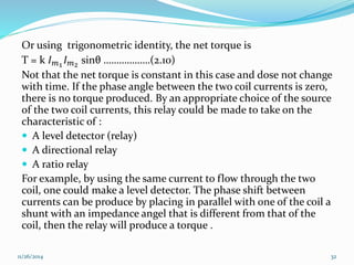 Or using trigonometric identity, the net torque is 
T = k 퐼푚1 퐼푚2 sinθ ………………(2.10) 
Not that the net torque is constant in this case and dose not change 
with time. If the phase angle between the two coil currents is zero, 
there is no torque produced. By an appropriate choice of the source 
of the two coil currents, this relay could be made to take on the 
characteristic of : 
 A level detector (relay) 
 A directional relay 
 A ratio relay 
For example, by using the same current to flow through the two 
coil, one could make a level detector. The phase shift between 
currents can be produce by placing in parallel with one of the coil a 
shunt with an impedance angel that is different from that of the 
coil, then the relay will produce a torque . 
11/26/2014 32 
 