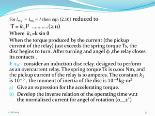For 퐼푚1 = 퐼푚2= 퐼 푡ℎ푒푛 푒푞푛 2.10 reduced to 
T = 푘1I² …………(2.11) 
Where 푘1=k sin θ 
When the torque produced by the current (the pickup 
current of the relay) just exceeds the spring torque Ts, the 
disc begins to turn. After turning and angel φ ,the relay closes 
its contacts . 
E 풙ퟎ:- consider an induction disc relay, designed to perform 
as an overcurrent relay. The spring torque Ts is 0.001 Nm, and 
the pickup current of the relay is 10 amperes. The constant 푘1 
is 10−5 , the moment of inertia of the disc is 10−4kg-m² 
a) Give an expression for the accelerating torque. 
b) Develop the inverse relation of the operating time w.r.t 
the normalized current for angel of rotation (0__2˚) 
11/26/2014 33 
 