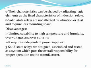 7-Their characteristics can be shaped by adjusting logic 
elements as the fixed characteristics of induction relays. 
8-Solid-state relays are not affected by vibration or dust 
and require less mounting space. 
Disadvantages:- 
1- Limited capability to high temperature and humidity, 
over voltages and over currents . 
2-It requires independent power supplies . 
3-Solid-state relays are designed, assembled and tested 
as a system which puts the overall responsibility for 
proper operation on the manufacturer. 
11/26/2014 37 
 