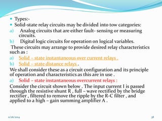  Types:- 
 Solid-state relay circuits may be divided into tow categories: 
a) Analog circuits that are either fault- sensing or measuring 
circuits. 
b) Digital logic circuits for operation on logical variables. 
These circuits may arrange to provide desired relay characteristics 
such as : 
a) Solid – state instantaneous over current relays . 
b) Solid – state distance relays . 
We shall consider these as a circuit configuration and its principle 
of operation and characteristics as this are in use . 
a) Solid – state instantaneous overcurrent relays : 
Consider the circuit shown below . The input current I is passed 
through the resistive shunt R , full – wave rectified by the bridge 
rectifier , filtered to remove the ripple by the R-C filter , and 
applied to a high – gain summing amplifier A . 
11/26/2014 38 
 